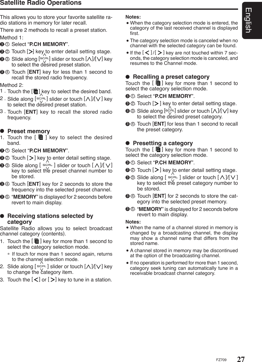 27EnglishFZ709Notes:  When the category selection mode is entered, the category of the last received channel is displayed ﬁrst.  The category selection mode is canceled when no channel with the selected category can be found.  If the [     ]/[     ] key are not touched within 7 sec-onds, the category selection mode is canceled, and resumes to the Channel mode.Satellite Radio OperationsThis allows you to store your favorite satellite ra-dio stations in memory for later recall.There are 2 methods to recall a preset station.Method 1: 3 - 1 . Select “P.CH MEMORY”. 3 - 2 . Touch [   ] key to enter detail setting stage. 3 - 3 . Slide along [       ] slider or touch [    ]/[    ] key to select the desired preset station. 3 - 4 . Touch [ENT] key for less than 1 second to recall the stored radio frequency.Method 2:1 . Touch the [    ] key to select the desired band.2 . Slide along [       ] slider or touch [    ]/[    ] key to select the desired preset station.3 . Touch  [ENT] key to recall the stored radio frequency.  Preset memory1.  Touch  the  [    ]  key  to  select  the  desired band. 3 - 1 . Select “P.CH MEMORY”. 3 - 2 . Touch [    ] key to enter detail setting stage. 3 - 3 . Slide along [        ] slider or touch [    ]/[    ] key to select the preset channel number to be stored. 3 - 4 . Touch [ENT] key for 2 seconds to store the frequency into the selected preset channel. 3 - 5 . “MEMORY” is displayed for 2 seconds before revert to main display.  Receiving stations selected by categorySatellite  Radio  allows  you  to  select  broadcast channel category (contents).1.  Touch the [     ] key for more than 1 second to select the category selection mode.∗ If touch for more than 1 second again, returns to the channel selection mode.2.  Slide along [        ] slider or touch [    ]/[    ] key to change the category item.3.  Touch the [    ] or [    ] key to tune in a station.  Presetting a categoryTouch the [    ] key for more than 1 second to select the category selection mode. 3 - 1 . Select “P.CH MEMORY”. 3 - 2 . Touch [    ] key to enter detail setting stage. 3 - 3 . Slide along [        ] slider or touch [    ]/[    ] key to select the preset category number to be stored. 3 - 4 . Touch [ENT] for 2 seconds to store the cat-egory into the selected preset memory. 3 - 5 . “MEMORY” is displayed for 2 seconds before revert to main display.Notes:  When the name of a channel stored in memory is changed by a  broadcasting  channel, the display may show a channel name  that  differs from the stored name.  A channel stored in memory may be discontinued at the option of the broadcasting channel.  If no operation is performed for more than 1 second, category seek tuning can automatically tune in a receivable broadcast channel category.  Recalling a preset categoryTouch the [    ] key for more than 1 second to select the category selection mode. 3 - 1 . Select “P.CH MEMORY”. 3 - 2 . Touch [    ] key to enter detail setting stage. 3 - 3 . Slide along [       ] slider or touch [    ]/[    ] key to select the desired preset category. 3 - 4 . Touch [ENT] for less than 1 second to recall the preset category.