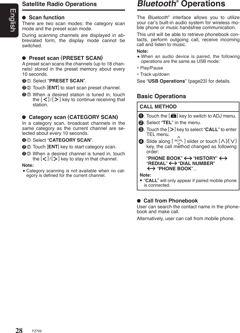 28EnglishFZ709  Scan functionThere  are  two  scan  modes:  the  category  scan mode and the preset scan mode.During  scanning  channels  are  displayed  in  ab-breviated  form,  the  display  mode  cannot  be switched.  Preset scan (PRESET SCAN)A preset scan scans the channels (up to 18 chan-nels)  stored  in  the  preset  memory  about  every 10 seconds. 3 - 1 . Select “PRESET SCAN”. 3 - 2 . Touch [ENT] to start scan preset channel. 3 - 3 . When  a  desired  station is tuned in, touch the [    ]/[    ] key to continue receiving that station.   Category scan (CATEGORY SCAN)In  a  category  scan,  broadcast  channels  in  the same  category  as  the  current  channel  are  se-lected about every 10 seconds. 3 - 1 . Select “CATEGORY SCAN”. 3 - 2 . Touch [ENT] key to start category scan. 3 - 3 . When a desired channel is tuned in, touch the [    ]/[    ] key to stay in that channel. Note:  Category scanning is not available when no cat-egory is deﬁned for the current channel.Satellite Radio OperationsBluetooth® OperationsThe Bluetooth®  interface  allows  you  to  utilize your car’s built-in audio system for wireless mo-bile phone or music handsfree communication.This unit will be able to retrieve phonebook con-tacts,  perform  outgoing  call,  receive  incoming call and listen to music.Note:  When an audio  device  is  paired, the following operations are the same as USB mode:∗ Play/Pause∗ Track up/downSee “USB Operations” (page23) for details.Basic OperationsCALL METHOD1 . Touch the [     ] key to switch to ADJ menu.2 . Select “TEL” in the menu.3 . Touch the [     ] key to select “CALL” to enter TEL menu.4 . Slide along [        ] slider or touch [    ]/[    ] key, the call method changed as following order:  “PHONE BOOK”        “HISTORY”      “REDIAL”        “DIAL NUMBER”                “PHONE BOOK”...Note:  “CALL” will only appear if paired mobile phone is connected.  Call from PhonebookUser can search the contact name in the phone-book and make call.Alternatively, user can call from mobile phone.