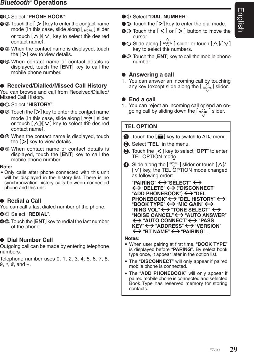 29EnglishFZ709Bluetooth® Operations 4 - 1 . Select “PHONE BOOK”. 4 - 2 . Touch the [        ] key to enter the contact name mode (In this case, slide along [        ] slider or touch [    ]/[    ] key to select the desired contact name). 4 - 3 . When the contact name is displayed, touch the [    ] key to view details. 4 - 4 . When contact name or contact details is displayed, touch the  [ENT]  key  to  call  the mobile phone number.  Redial a CallYou can call a last dialed number of the phone. 4 - 1 . Select “REDIAL”. 4 - 2 . Touch the [ENT] key to redial the last number of the phone.  Dial Number CallOutgoing call can be made by entering telephone numbers.Telephone number uses 0, 1, 2, 3, 4, 5, 6, 7, 8, 9, ∗, #, and +.  Received/Dialled/Missed Call HistoryYou can browse and call from Received/Dialled/Missed Call History. 4 - 1 . Select “HISTORY”. 4 - 2 . Touch the [    ] key to enter the contact name mode (In this case, slide along [        ] slider or touch [    ]/[    ] key to select the desired contact name). 4 - 3 . When the contact name is displayed, touch the [    ] key to view details. 4 - 4 . When contact name or contact details is displayed, touch the  [ENT]  key  to  call  the mobile phone number.Note:  Only calls after  phone  connected  with  this unit will be displayed in the  history  list. There is no synchronization history calls  between connected phone and this unit. TEL OPTION1 . Touch the [     ] key to switch to ADJ menu.2 . Select “TEL” in the menu.3 . Touch the [    ] key to select “OPT” to enter TEL OPTION mode.4 . Slide along the [        ] slider or touch [    ]/ [    ] key, the TEL OPTION mode changed as following order:  “PAIRING”        “SELECT”         “DELETE”        (“DISCONNECT”        “ADD PHONEBOOK”)        “DEL PHONEBOOK”        “DEL HISTORY”         “BOOK TYPE”        “MIC GAIN”        “RING VOL”        “TONE SELECT”        “NOISE CANCEL”        “AUTO ANSWER”                 “AUTO CONNECT”        “PASS KEY”        “ADDRESS”        “VERSION”              “BT NAME”        “PAIRING”...Notes:  When user pairing at ﬁrst time, “BOOK TYPE” is displayed before “PARING”. By select book type once, it appear later in the option list.  The “DISCONNECT” will only appear if paired mobile phone is connected.  The  “ADD  PHONEBOOK” will only appear if paired mobile phone is connected and selected Book Type  has  reserved  memory for storing contacts.  Answering a call1.  You can answer an incoming call by touching any key (except slide along the [        ] slider.  End a call1.  You can reject an incoming call or end an on-going call by sliding down the [        ] slider. 4 - 1 . Select “DIAL NUMBER”. 4 - 2 . Touch the [    ] key to enter the dial mode. 4 - 3 . Touch the [    ] or [    ] button to move the cursor. 4 - 4 . Slide along [        ] slider or touch [    ]/[    ] key to select the numbers. 4 - 5 . Touch the [ENT] key to call the mobile phone number.