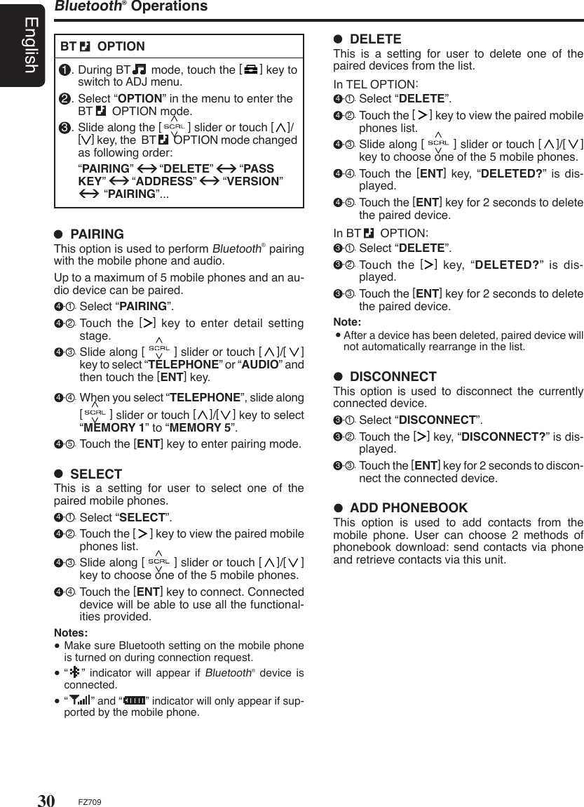 30EnglishFZ709Bluetooth® Operations  PAIRINGThis option is used to perform Bluetooth® pairing with the mobile phone and audio.Up to a maximum of 5 mobile phones and an au-dio device can be paired. 4 - 1 . Select “PAIRING”. 4 - 2 . Touch  the  [    ]  key  to  enter  detail  setting stage. 4 - 3 . Slide along [        ] slider or touch [    ]/[    ] key to select “TELEPHONE” or “AUDIO” and then touch the [ENT] key. 4 - 4 . When you select “TELEPHONE”, slide along [        ] slider or touch [    ]/[    ] key to select “MEMORY 1” to “MEMORY 5”. 4 - 5 . Touch the [ENT] key to enter pairing mode.  SELECTThis  is  a  setting  for  user  to  select  one  of  the paired mobile phones. 4 - 1 . Select “SELECT”. 4 - 2 . Touch the [     ] key to view the paired mobile phones list. 4 - 3 . Slide along [        ] slider or touch [    ]/[    ] key to choose one of the 5 mobile phones. 4 - 4 . Touch the [ENT] key to connect. Connected device will be able to use all the functional-ities provided.Notes:  Make sure Bluetooth setting on the mobile phone is turned on during connection request.  “   ” indicator will appear  if Bluetooth® device  is connected.  “        ” and “        ” indicator will only appear if sup-ported by the mobile phone.1 . During BT      mode, touch the [     ] key to switch to ADJ menu.2 . Select “OPTION” in the menu to enter the                   BT      OPTION mode.3 . Slide along the [        ] slider or touch [    ]/ [    ] key, the  BT       OPTION mode changed as following order:  “PAIRING”        “DELETE”        “PASS KEY”        “ADDRESS”        “VERSION”          “PAIRING”...BT      OPTION  ADD PHONEBOOK This  option  is  used  to  add  contacts  from  the mobile  phone.  User  can  choose  2  methods  of phonebook download: send contacts via phone and retrieve contacts via this unit.  DISCONNECTThis  option  is  used  to  disconnect  the  currently connected device. 3 - 1 . Select “DISCONNECT”. 3 - 2 . Touch the [   ] key, “DISCONNECT?” is dis-played. 3 - 3 . Touch the [ENT] key for 2 seconds to discon-nect the connected device.  DELETEThis  is  a  setting  for  user  to  delete  one  of  the paired devices from the list.In TEL OPTION: 4 - 1 . Select “DELETE”. 4 - 2 . Touch the [     ] key to view the paired mobile phones list. 4 - 3 . Slide along [        ] slider or touch [    ]/[    ] key to choose one of the 5 mobile phones. 4 - 4 . Touch  the  [ENT]  key, “DELETED?” is dis-played.  4 - 5 . Touch the [ENT] key for 2 seconds to delete the paired device. In BT      OPTION: 3 - 1 . Select “DELETE”. 3 - 2 . Touch  the  [    ]  key,  “DELETED?”  is  dis-played. 3 - 3 . Touch the [ENT] key for 2 seconds to delete the paired device. Note:  After a device has been deleted, paired device will not automatically rearrange in the list.