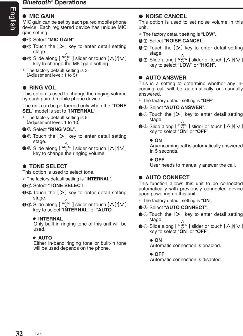 32EnglishFZ709Bluetooth® Operations  ONAutomatic connection is enabled.  OFFAutomatic connection is disabled.  AUTO CONNECTThis  function  allows  this  unit  to  be  connected automatically  with  previously  connected  device upon powering up this unit.∗  The factory default setting is “ON”.  3 - 1 . Select “AUTO CONNECT”. 3 - 2 . Touch  the  [   ]  key  to  enter  detail  setting stage. 3 - 3 . Slide along [        ] slider or touch [    ]/[    ] key to select “ON” or “OFF”.   TONE SELECTThis option is used to select tone.∗  The factory default setting is “INTERNAL”.  3 - 1 . Select “TONE SELECT”. 3 - 2 . Touch  the  [   ]  key  to  enter  detail  setting stage. 3 - 3 . Slide along [        ] slider or touch [    ]/[    ] key to select “INTERNAL” or “AUTO”.    INTERNALOnly built-in ringing tone of this unit will be used.  AUTOEither in-band ringing tone or  built-in  tone will be used depends on the phone.  RING VOLThis option is used to change the ringing volume by each paired mobile phone device.The unit can be performed only when the “TONE SEL” model is set to “INTERNAL”.∗  The factory default setting is 5.    (Adjustment level: 1 to 10) 3 - 1 . Select “RING VOL”. 3 - 2 . Touch  the  [   ]  key  to  enter  detail  setting stage. 3 - 3 . Slide along [        ] slider or touch [    ]/[    ] key to change the ringing volume.  MIC GAINMIC gain can be set by each paired mobile phone device. Each registered device has unique MIC gain setting. 3 - 1 . Select “MIC GAIN”. 3 - 2 . Touch  the  [   ]  key  to  enter  detail  setting stage. 3 - 3 . Slide along [        ] slider or touch [    ]/[    ] key to change the MIC gain setting.∗  The factory default setting is 3.    (Adjustment level: 1 to 5)  NOISE CANCELThis  option  is  used  to  set  noise  volume  in  this unit.∗  The factory default setting is “LOW”.  3 - 1 . Select “NOISE CANCEL”. 3 - 2 . Touch  the  [   ]  key  to  enter  detail  setting stage. 3 - 3 . Slide along [        ] slider or touch [    ]/[    ] key to select “LOW” or “HIGH”.  AUTO ANSWERThis  is  a  setting  to  determine  whether  any  in-coming  call  will  be  automatically  or  manually answered.∗  The factory default setting is “OFF”.  3 - 1 . Select “AUTO ANSWER”. 3 - 2 . Touch  the  [   ]  key  to  enter  detail  setting stage. 3 - 3 . Slide along [        ] slider or touch [    ]/[    ] key to select “ON” or “OFF”.   ONAny incoming call is automatically answered in 5 seconds.  OFFUser needs to manually answer the call.