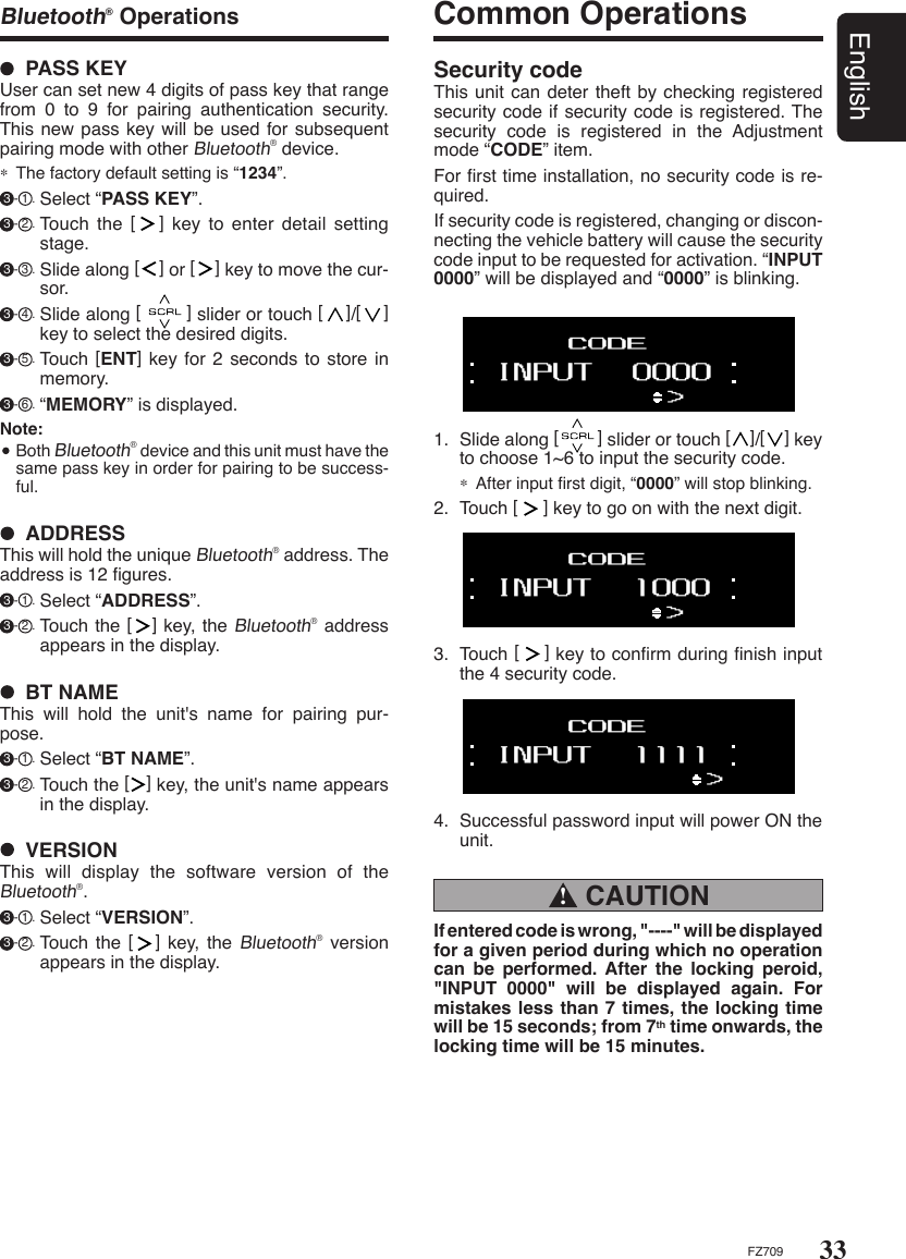 33EnglishFZ709Bluetooth® Operations Common Operations1.  Slide along [        ] slider or touch [    ]/[    ] key to choose 1~6 to input the security code.∗  After input ﬁrst digit, “0000” will stop blinking.2.  Touch [     ] key to go on with the next digit.Security codeThis unit can deter theft by checking registered security code if security code is registered. The security  code  is  registered  in  the  Adjustment mode “CODE” item.For ﬁrst time installation, no security code is re-quired. If security code is registered, changing or discon-necting the vehicle battery will cause the security code input to be requested for activation. “INPUT 0000” will be displayed and “0000” is blinking. CAUTION !If entered code is wrong, &quot;----&quot; will be displayed for a given period during which no operation can  be  performed.  After  the  locking  peroid, &quot;INPUT  0000&quot;  will  be  displayed  again.  For mistakes less than 7 times, the locking time will be 15 seconds; from 7th time onwards, the locking time will be 15 minutes.3.  Touch [    ] key to conﬁrm during ﬁnish input the 4 security code.4.  Successful password input will power ON the unit.  PASS KEYUser can set new 4 digits of pass key that range from  0  to  9  for  pairing  authentication  security. This new pass key will be used for subsequent pairing mode with other Bluetooth® device.∗  The factory default setting is “1234”.  3 - 1 . Select “PASS KEY”. 3 - 2 . Touch  the  [   ]  key  to  enter  detail  setting stage. 3 - 3 . Slide along [    ] or [    ] key to move the cur-sor.  3 - 4 . Slide along [        ] slider or touch [    ]/[    ] key to select the desired digits. 3 - 5 . Touch [ENT] key for 2 seconds to store  in memory. 3 - 6 . “MEMORY” is displayed.Note:  Both Bluetooth® device and this unit must have the same pass key in order for pairing to be success-ful.  ADDRESSThis will hold the unique Bluetooth® address. The address is 12 ﬁgures.  3 - 1 . Select “ADDRESS”. 3 - 2 . Touch the [   ] key, the Bluetooth® address appears in the display.  VERSIONThis  will  display  the  software  version  of  the Bluetooth®. 3 - 1 . Select “VERSION”. 3 - 2 . Touch the  [   ] key,  the Bluetooth® version appears in the display.  BT NAMEThis  will  hold  the  unit&apos;s  name  for  pairing  pur-pose.  3 - 1 . Select “BT NAME”. 3 - 2 . Touch the [   ] key, the unit&apos;s name appears in the display.