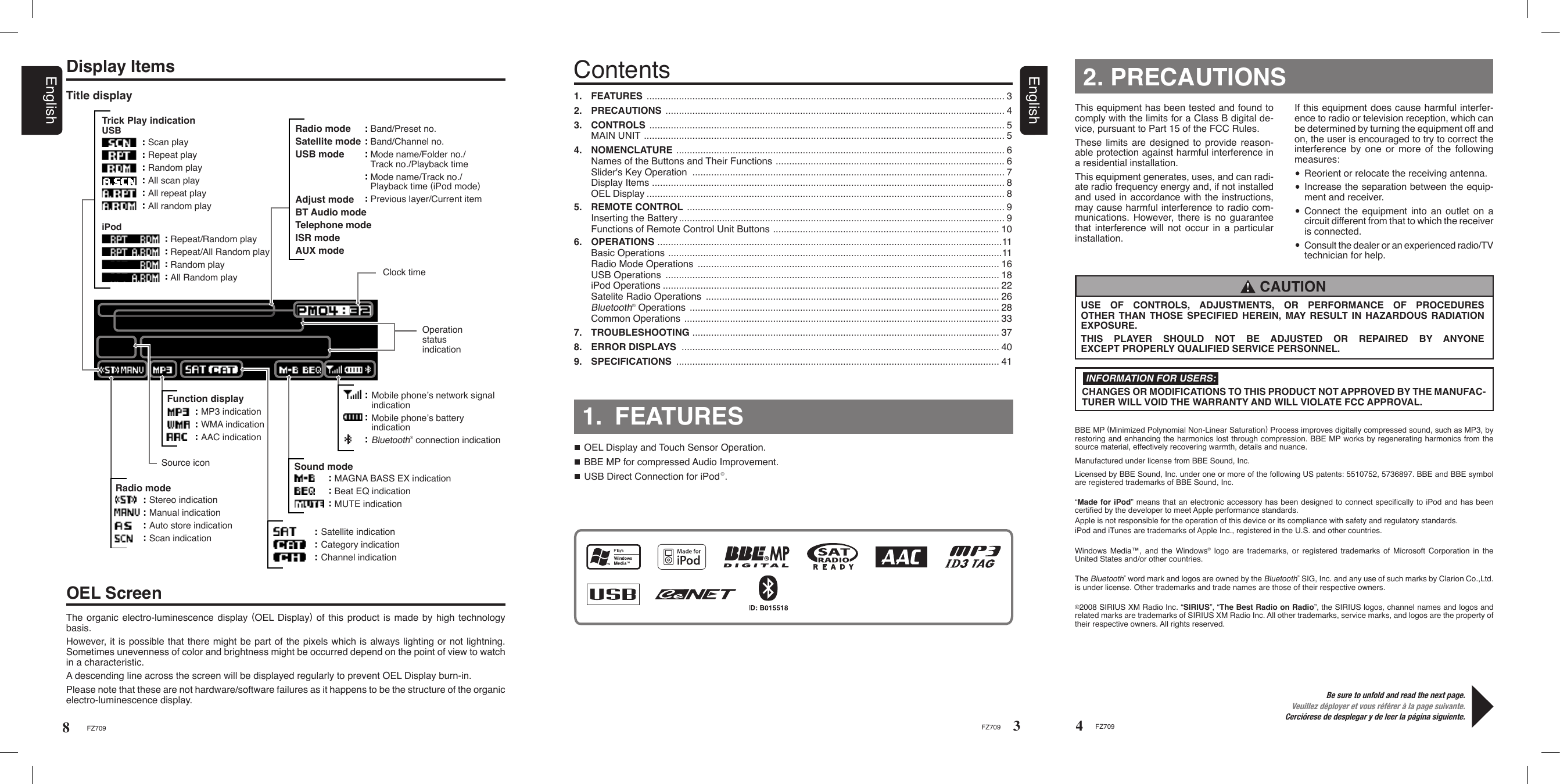 If this equipment does cause harmful interfer-ence to radio or television reception, which can be determined by turning the equipment off and on, the user is encouraged to try to correct the interference by one or more of the following measures: Reorient or relocate the receiving antenna. Increase the separation between the equip-ment and receiver. Connect the equipment into an outlet on a circuit different from that to which the receiver is connected.  Consult the dealer or an experienced radio/TV technician for help.4FZ709Be sure to unfold and read the next page.Veuillez déployer et vous référer à la page suivante.Cerciórese de desplegar y de leer la página siguiente.2. PRECAUTIONSThis equipment has been tested and found to comply with the limits for a Class B digital de-vice, pursuant to Part 15 of the FCC Rules.These limits are designed to  provide  reason-able protection against harmful interference in a residential installation.This equipment generates, uses, and can radi-ate radio frequency energy and, if not installed and used in accordance with the instructions, may cause harmful interference to radio com-munications. However, there is no guarantee that interference will not occur in a particular installation.CHANGES OR MODIFICATIONS TO THIS PRODUCT NOT APPROVED BY THE MANUFAC-TURER WILL VOID THE WARRANTY AND WILL VIOLATE FCC APPROVAL.INFORMATION FOR USERS:USE  OF  CONTROLS,  ADJUSTMENTS,  OR  PERFORMANCE  OF  PROCEDURES OTHER THAN THOSE SPECIFIED HEREIN, MAY RESULT IN HAZARDOUS RADIATION EXPOSURE.THIS  PLAYER  SHOULD  NOT  BE  ADJUSTED  OR  REPAIRED  BY  ANYONE  EXCEPT PROPERLY QUALIFIED SERVICE PERSONNEL. CAUTION !1.  FEATURES  ..................................................................................................................................... 32.  PRECAUTIONS  .............................................................................................................................. 43.  CONTROLS  .................................................................................................................................... 5 MAIN UNIT  ...................................................................................................................................... 54.  NOMENCLATURE  .......................................................................................................................... 6  Names of the Buttons and Their Functions  ..................................................................................... 6  Slider&apos;s Key Operation  .................................................................................................................... 7  Display Items  ................................................................................................................................... 8  OEL Display ..................................................................................................................................... 85.  REMOTE CONTROL  ...................................................................................................................... 9  Inserting the Battery ......................................................................................................................... 9  Functions of Remote Control Unit Buttons  .................................................................................... 106.  OPERATIONS  ................................................................................................................................11 Basic Operations  ............................................................................................................................11  Radio Mode Operations  ................................................................................................................ 16  USB Operations  ............................................................................................................................ 18  iPod Operations ............................................................................................................................. 22  Satelite Radio Operations  ............................................................................................................. 26 Bluetooth® Operations  ................................................................................................................... 28  Common Operations  ..................................................................................................................... 337.  TROUBLESHOOTING  .................................................................................................................. 378.   ERROR DISPLAYS  ...................................................................................................................... 409.   SPECIFICATIONS  ........................................................................................................................ 41Contents1.  FEATURESOEL Display and Touch Sensor Operation.BBE MP for compressed Audio Improvement.USB Direct Connection for iPod®.The organic electro-luminescence display (OEL Display) of this product is made by high technology basis.However, it is possible that there might be part of the pixels which is always lighting or not lightning. Sometimes unevenness of color and brightness might be occurred depend on the point of view to watch in a characteristic.A descending line across the screen will be displayed regularly to prevent OEL Display burn-in.Please note that these are not hardware/software failures as it happens to be the structure of the organic electro-luminescence display.Display ItemsOEL ScreenTitle display3FZ709FZ7098Trick Play indicationUSBScan playRepeat playRandom playAll scan playAll repeat playAll random playiPodRepeat/Random playRepeat/All Random playRandom playAll Random playBand/Preset no.Band/Channel no.Mode name/Folder no./Track no./Playback timeMode name/Track no./Playback time (iPod mode)Previous layer/Current itemRadio modeSatellite modeUSB modeAdjust modeBT Audio modeTelephone modeISR modeAUX modeClock timeOperation status indicationSound modeMAGNA BASS EX indicationBeat EQ indicationMUTE indicationSatellite indicationCategory indicationChannel indicationRadio modeStereo indicationManual indicationAuto store indicationScan indicationSource iconFunction displayMP3 indicationWMA indicationAAC indicationEnglishEnglishManufactured under license from BBE Sound, Inc.Licensed by BBE Sound, Inc. under one or more of the following US patents: 5510752, 5736897. BBE and BBE symbol are registered trademarks of BBE Sound, Inc.“Made for iPod” means that an electronic accessory has been designed to connect speciﬁcally to iPod and has been certiﬁed by the developer to meet Apple performance standards.Apple is not responsible for the operation of this device or its compliance with safety and regulatory standards. iPod and iTunes are trademarks of Apple Inc., registered in the U.S. and other countries.BBE MP (Minimized Polynomial Non-Linear Saturation) Process improves digitally compressed sound, such as MP3, by restoring and enhancing the harmonics lost through compression. BBE MP works by regenerating harmonics from the source material, effectively recovering warmth, details and nuance.Windows  Media™, and  the  Windows® logo  are  trademarks, or registered  trademarks  of Microsoft  Corporation  in the United States and/or other countries.The Bluetooth® word mark and logos are owned by the Bluetooth® SIG, Inc. and any use of such marks by Clarion Co.,Ltd. is under license. Other trademarks and trade names are those of their respective owners.Mobile phone’s network signal indicationMobile phone’s battery indicationBluetooth® connection indication©2008 SIRIUS XM Radio Inc. “SIRIUS”, “The Best Radio on Radio”, the SIRIUS logos, channel names and logos and related marks are trademarks of SIRIUS XM Radio Inc. All other trademarks, service marks, and logos are the property of their respective owners. All rights reserved.