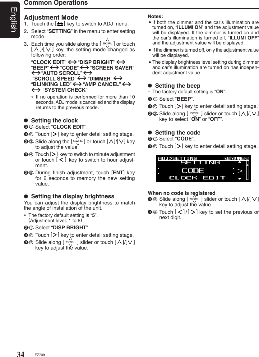 34EnglishFZ709Adjustment Mode1.  Touch the [     ] key to switch to ADJ menu.2.  Select “SETTING” in the menu to enter setting mode.3.  Each time you slide along the [         ] or touch [    ]/[    ] key, the setting mode changed as following order:  “CLOCK EDIT”        “DISP BRIGHT”        “BEEP”        “CODE”        “SCREEN SAVER”                 “AUTO SCROLL”         “SCROLL SPEED”        “DIMMER”     “BLINKING LED”        “AMP CANCEL”                           “SYSTEM CHECK”∗  If no operation is performed for more than 10 seconds, ADJ mode is cancelled and the display returns to the previous mode.  Setting the display brightnessYou can adjust the display brightness to  match the angle of installation of the unit.∗  The factory default setting is “5”.   (Adjustment level: 1 to 8) 3 - 1 . Select “DISP BRIGHT”. 3 - 2 . Touch [    ] key to enter detail setting stage. 3 - 3 . Slide along [        ] slider or touch [    ]/[    ] key to adjust the value.  Setting the clock 3 - 1 . Select “CLOCK EDIT”. 3 - 2 . Touch [    ] key to enter detail setting stage. 3 - 3 . Slide along the [        ] or touch [    ]/[    ] key to adjust the value. 3 - 4 . Touch [     ] key to switch to minute adjustment or touch [    ] key to switch to hour adjust-ment. 3 - 5 . During  ﬁnish  adjustment,  touch  [ENT]  key for 2 seconds to memory the new setting value.  Setting the beep∗  The factory default setting is “ON”. 3 - 1 . Select “BEEP”. 3 - 2 . Touch [    ] key to enter detail setting stage. 3 - 3 . Slide along [        ] slider or touch [    ]/[    ] key to select “ON” or “OFF”.When no code is registered 3 - 3 . Slide along [        ] slider or touch [    ]/[    ] key to adjust the value. 3 - 4 . Touch [    ]/[    ] key to set the previous or next digit.  Setting the code 3 - 1 . Select “CODE”. 3 - 2 . Touch [    ] key to enter detail setting stage.Notes:  If both the dimmer and the car’s illumination are turned on, “ILLUMI ON” and the adjustment value will be displayed. If the dimmer is turned on and the car’s illumination is turned off, “ILLUMI OFF” and the adjustment value will be displayed.  If the dimmer is turned off, only the adjustment value will be displayed.  The display brightness level setting during dimmer and car’s illumination are turned on has indepen-dent adjustment value.Common Operations