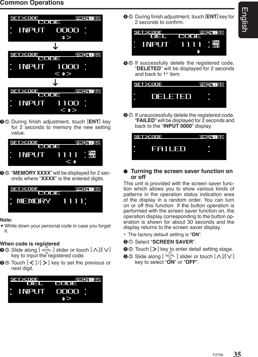 35EnglishFZ709Common Operations 3 - 6 . If  successfully  delete  the  registered  code, “DELETED” will be displayed for 2 seconds and back to 1st item. 3 - 7 . If unsuccessfully delete the registered code, “FAILED” will be displayed for 2 seconds and back to the “INPUT 0000” display.  Turning the screen saver function on or offThis unit is provided with the screen saver func-tion which allows you to show various kinds of patterns  in  the  operation  status  indication  area of  the  display  in  a  random order. You  can  turn on or off this function. If the button operation is performed with the screen saver function on, the operation display corresponding to the button op-eration is shown  for about 30 seconds and the display returns to the screen saver display.∗  The factory default setting is “ON”. 3 - 1 . Select “SCREEN SAVER”. 3 - 2 . Touch [    ] key to enter detail setting stage. 3 - 3 . Slide along [        ] slider or touch [    ]/[    ] key to select “ON” or “OFF”. 3 - 5 . During ﬁnish adjustment, touch [ENT] key for 2 seconds to conﬁrm.When code is registered 3 - 3 . Slide along [        ] slider or touch [    ]/[    ] key to input the registered code. 3 - 4 . Touch [    ]/[    ] key to set the previous or next digit.Note:   White down your personal code in case you forget it. 3 - 6 . “MEMORY XXXX” will be displayed for 2 sec-onds where “XXXX” is the entered digits. 3 - 5 . During  ﬁnish  adjustment,  touch  [ENT]  key for 2 seconds to memory the new setting value.