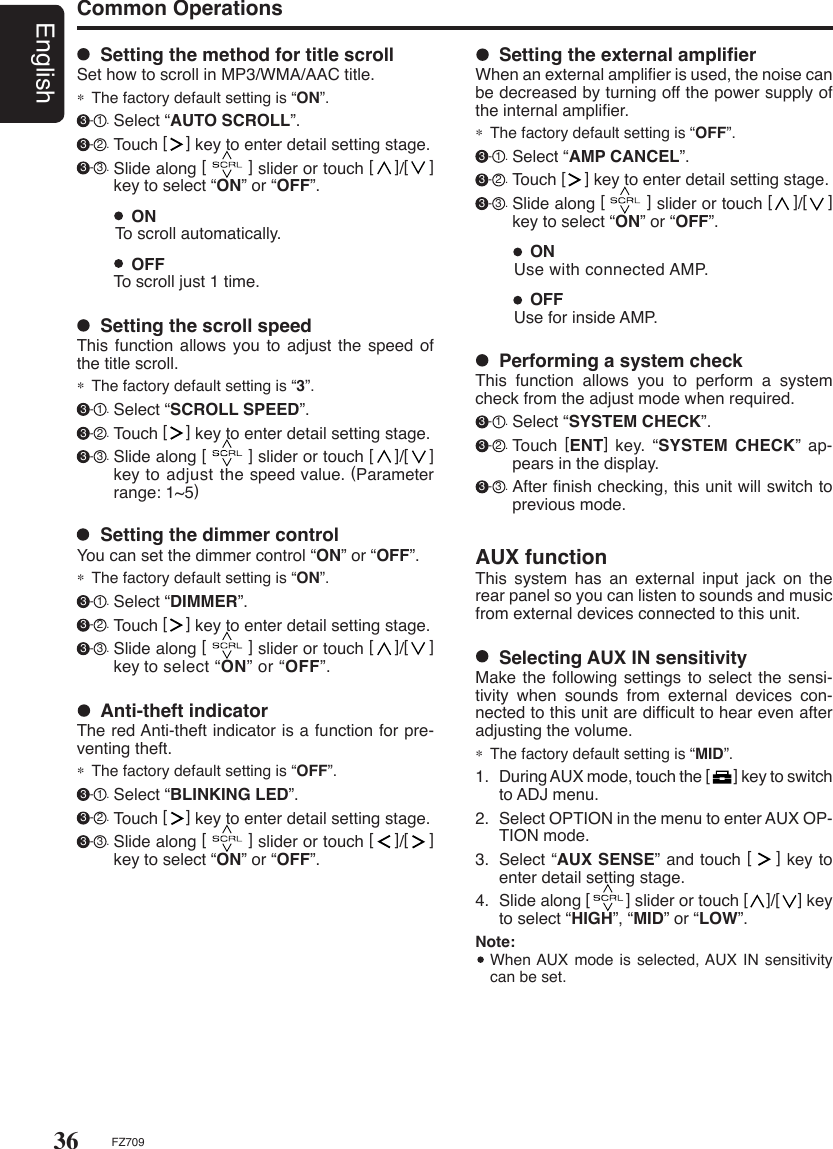 36EnglishFZ709Common Operations  Setting the scroll speedThis function allows  you to adjust the  speed of the title scroll.∗  The factory default setting is “3”. 3 - 1 . Select “SCROLL SPEED”. 3 - 2 . Touch [    ] key to enter detail setting stage. 3 - 3 . Slide along [        ] slider or touch [    ]/[    ] key to adjust the speed value. (Parameter range: 1~5)  OFF To scroll just 1 time.  ON To scroll automatically.  Setting the method for title scrollSet how to scroll in MP3/WMA/AAC title.∗  The factory default setting is “ON”. 3 - 1 . Select “AUTO SCROLL”. 3 - 2 . Touch [    ] key to enter detail setting stage. 3 - 3 . Slide along [        ] slider or touch [    ]/[    ] key to select “ON” or “OFF”.  Setting the dimmer controlYou can set the dimmer control “ON” or “OFF”.∗  The factory default setting is “ON”. 3 - 1 . Select “DIMMER”. 3 - 2 . Touch [    ] key to enter detail setting stage. 3 - 3 . Slide along [        ] slider or touch [    ]/[    ] key to select “ON” or “OFF”.  Anti-theft indicatorThe red Anti-theft indicator is a function for pre-venting theft.∗  The factory default setting is “OFF”. 3 - 1 . Select “BLINKING LED”. 3 - 2 . Touch [    ] key to enter detail setting stage. 3 - 3 . Slide along [        ] slider or touch [    ]/[    ] key to select “ON” or “OFF”.  Selecting AUX IN sensitivityMake the following settings to  select the sensi-tivity  when  sounds  from  external  devices  con-nected to this unit are difﬁcult to hear even after adjusting the volume.∗  The factory default setting is “MID”.1.  During AUX mode, touch the [       ] key to switch to ADJ menu.2.  Select OPTION in the menu to enter AUX OP-TION mode.3.  Select “AUX SENSE” and touch [    ] key to enter detail setting stage.4.  Slide along [        ] slider or touch [    ]/[    ] key to select “HIGH”, “MID” or “LOW”.Note:  When AUX mode is selected, AUX  IN sensitivity can be set.AUX functionThis  system  has  an  external  input  jack  on  the rear panel so you can listen to sounds and music from external devices connected to this unit.  Performing a system checkThis  function  allows  you  to  perform  a  system check from the adjust mode when required. 3 - 1 . Select “SYSTEM CHECK”. 3 - 2 . Touch [ENT]  key.  “SYSTEM  CHECK”  ap-pears in the display. 3 - 3 . After ﬁnish checking, this unit will switch to previous mode.  OFF Use for inside AMP.  ON Use with connected AMP.  Setting the external ampliﬁerWhen an external ampliﬁer is used, the noise can be decreased by turning off the power supply of the internal ampliﬁer.∗  The factory default setting is “OFF”. 3 - 1 . Select “AMP CANCEL”. 3 - 2 . Touch [    ] key to enter detail setting stage. 3 - 3 . Slide along [        ] slider or touch [    ]/[    ] key to select “ON” or “OFF”.