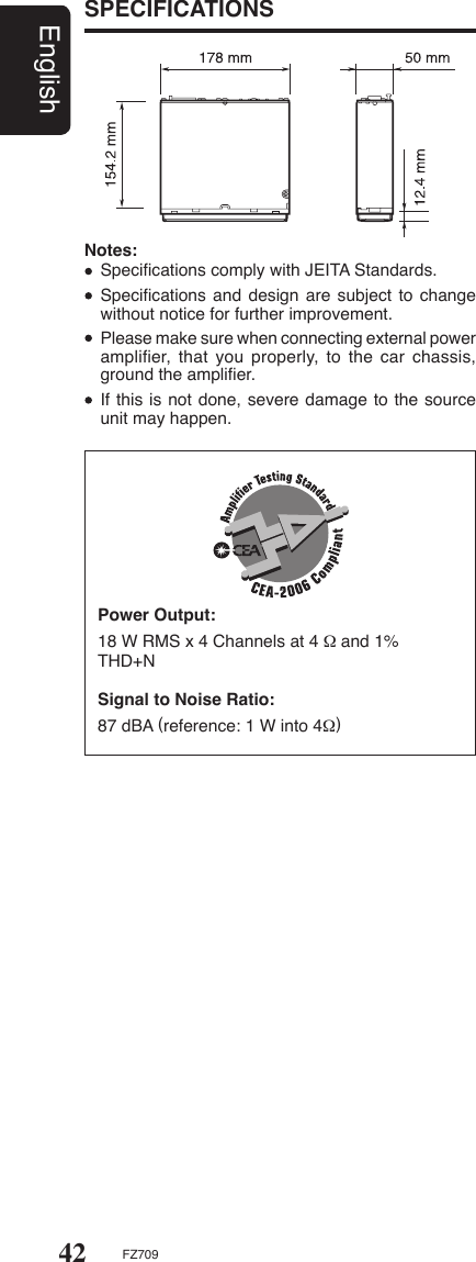 42EnglishFZ709Notes:  Speciﬁcations comply with JEITA Standards.  Speciﬁcations and design are subject  to change without notice for further improvement.  Please make sure when connecting external power ampliﬁer,  that  you  properly,  to  the  car  chassis, ground the ampliﬁer.  If this is not done, severe damage to the source unit may happen.Power Output:18 W RMS x 4 Channels at 4 Ω and 1%THD+NSignal to Noise Ratio:87 dBA (reference: 1 W into 4Ω)SPECIFICATIONS