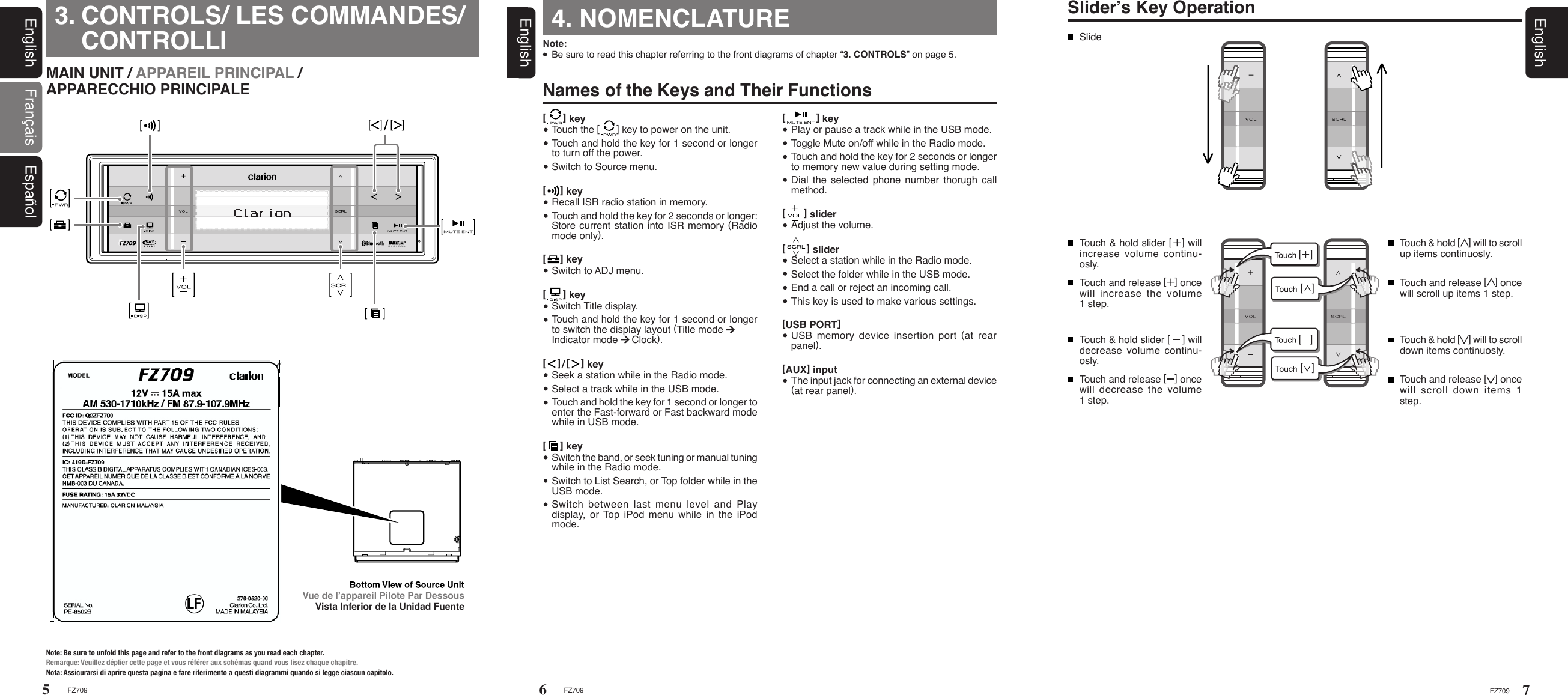 FZ70956FZ709EnglishMAIN UNIT / APPAREIL PRINCIPAL /          APPARECCHIO PRINCIPALENote: Be sure to unfold this page and refer to the front diagrams as you read each chapter.Remarque: Veuillez déplier cette page et vous référer aux schémas quand vous lisez chaque chapitre.Nota: Assicurarsi di aprire questa pagina e fare riferimento a questi diagrammi quando si legge ciascun capitolo.CONTROLS/ LES COMMANDES/ CONTROLLIEnglish Français Español3. 4. NOMENCLATURENote:   Be sure to read this chapter referring to the front diagrams of chapter “3. CONTROLS” on page 5.Names of the Keys and Their FunctionsVue de l’appareil Pilote Par DessousVista Inferior de la Unidad FuenteSlider’s Key OperationSlideTouch &amp; hold slider [   ] will increase volume continu-osly.Touch &amp; hold slider [    ] will decrease volume continu-osly.Touch and release [   ] once will increase the volume 1 step.Touch and release [   ] once will decrease the volume 1 step.Touch &amp; hold [    ] will to scroll down items continuosly.Touch &amp; hold [    ] will to scroll up items continuosly.Touch and release [   ] once will scroll up items 1 step.Touch and release [   ] once will  scroll  down  items  1 step.7FZ709English[       ] slider  Select a station while in the Radio mode.  Select the folder while in the USB mode.  End a call or reject an incoming call.  This key is used to make various settings. [      ] key  Switch Title display.  Touch and hold the key for 1 second or longer to switch the display layout (Title mode  Indicator mode     Clock).[     ] key  Recall ISR radio station in memory.  Touch and hold the key for 2 seconds or longer: Store current station into ISR memory (Radio mode only).[      ] key  Touch the [      ] key to power on the unit.  Touch and hold the key for 1 second or longer to turn off the power.  Switch to Source menu.[     ] key  Switch to ADJ menu.[    ]/[    ] key  Seek a station while in the Radio mode.  Select a track while in the USB mode.  Touch and hold the key for 1 second or longer to enter the Fast-forward or Fast backward mode while in USB mode.[           ] key  Play or pause a track while in the USB mode.  Toggle Mute on/off while in the Radio mode.  Touch and hold the key for 2 seconds or longer to memory new value during setting mode.  Dial the selected phone number  thorugh  call method.[      ] slider  Adjust the volume.[     ] key  Switch the band, or seek tuning or manual tuning while in the Radio mode.  Switch to List Search, or Top folder while in the USB mode.  Switch  between  last  menu  level  and  Play display,  or  Top iPod menu while in the iPod mode.  [USB PORT]  USB  memory  device  insertion  port  (at  rear panel).[AUX] input  The input jack for connecting an external device (at rear panel).