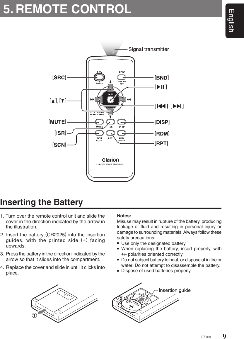 9EnglishFZ7095. REMOTE CONTROL1. Turn over the remote control unit and slide the cover in the direction indicated by the arrow in the illustration.2. Insert the battery (CR2025) into the insertion guides, with the printed side (+) facing upwards.3. Press the battery in the direction indicated by the arrow so that it slides into the compartment.4. Replace the cover and slide in until it clicks into place.Notes: Misuse may result in rupture of the battery, producing leakage of ﬂuid and resulting in personal injury or damage to surrounding materials. Always follow these safety precautions:  Use only the designated battery.  When replacing the battery,  insert properly,  with +/- polarities oriented correctly.  Do not subject battery to heat, or dispose of in ﬁre or water. Do not attempt to disassemble the battery.  Dispose of used batteries properly.Inserting the Battery