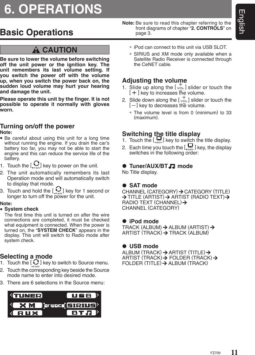 11EnglishFZ709Note: Be sure to read this chapter referring to the    front diagrams of chapter “2. CONTROLS” on    page 3.6. OPERATIONS CAUTION !Basic OperationsBe sure to lower the volume before switching off  the  unit  power  or  the  ignition  key.  The unit  remembers  its  last  volume  setting.  If you  switch  the  power  off  with  the  volume up, when you switch the power back on, the sudden loud  volume  may  hurt  your hearing and damage the unit.Please operate this unit by the ﬁnger. It is not possible  to  operate  it  normally  with  gloves worn. Turning on/off the powerNote:  Be careful about using  this  unit  for a long time without running the engine. If you drain the car’s battery too far, you may  not be able  to start the engine and this can reduce the service life of the battery.1.  Touch the [      ] key to power on the unit.2.  The unit automatically remembers its last Operation mode and will automatically switch to display that mode.3.  Touch and hold the [      ] key for 1 second or longer to turn off the power for the unit.Note: System check  The ﬁrst time this unit is turned on after the wire connections are completed, it  must  be checked what equipment is connected. When the power is turned on, the “SYSTEM CHECK” appears in the display. This unit will switch to Radio mode after system check. Selecting a mode1.  Touch the [      ] key to switch to Source menu.2.  Touch the corresponding key beside the Source mode name to enter into desired mode.3.  There are 6 selections in the Source menu: ∗ iPod can connect to this unit via USB SLOT.∗ SIRIUS and XM mode only available when a Satellite Radio Receiver is connected through the CeNET cable.Adjusting the volume1.  Slide up along the [      ] slider or touch the [     ] key to increases the volume.2.  Slide down along the [      ] slider or touch the [    ] key to decreases the volume.∗ The volume level is from  0  (minimum)  to  33 (maximum).Switching the title display1.  Touch the [      ] key to switch the title display.2.  Each time you touch the [        ] key, the display switches in the following order:  Tuner/AUX/BT      modeNo Title display.  iPod modeTRACK (ALBUM)     ALBUM (ARTIST)      ARTIST (TRACK)     TRACK (ALBUM)  USB modeALBUM (TRACK)     ARTIST (TITLE)      ARTIST (TRACK)     FOLDER (TRACK)     FOLDER (TITLE)     ALBUM (TRACK)  SAT modeCHANNEL (CATEGORY)     CATEGORY (TITLE)           TITLE (ARTIST)     ARTIST (RADIO TEXT)       RADIO TEXT (CHANNEL)       CHANNEL (CATEGORY)