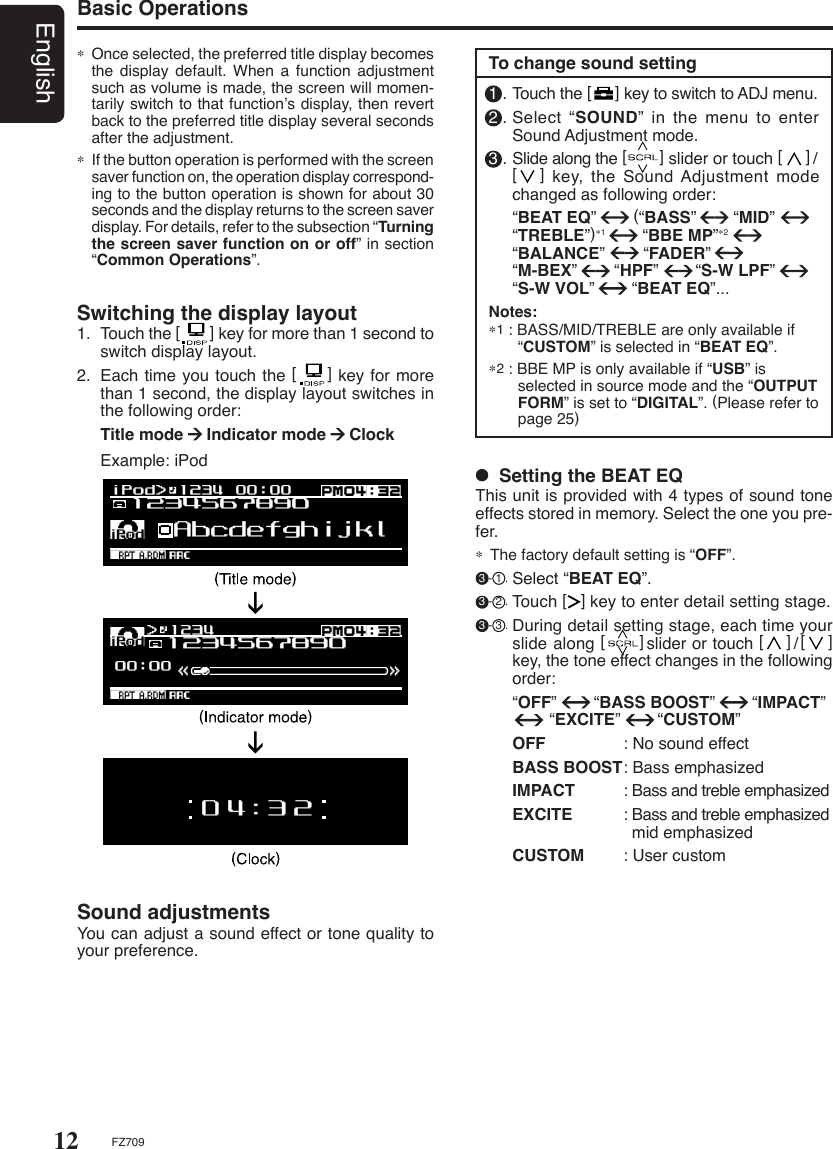 12EnglishFZ709Basic Operations  Setting the BEAT EQThis unit is provided with 4 types of sound tone effects stored in memory. Select the one you pre-fer.∗  The factory default setting is “OFF”.  3 - 1 . Select “BEAT EQ”. 3 - 2 . Touch [   ] key to enter detail setting stage. 3 - 3 . During detail setting stage, each time your slide along [      ]slider or touch [    ]/[    ] key, the tone effect changes in the following order:    “OFF”        “BASS BOOST”        “IMPACT”                “EXCITE”        “CUSTOM”  OFF  : No sound effect  BASS BOOST : Bass emphasized  IMPACT  : Bass and treble emphasized  EXCITE  : Bass and treble emphasized      mid emphasized  CUSTOM  : User custom1 . Touch the [     ] key to switch to ADJ menu.2 . Select “SOUND” in the menu to enter Sound Adjustment mode.3 . Slide along the [       ] slider or touch [     ]/  [      ] key,  the  Sound Adjustment  mode changed as following order:  “BEAT EQ”        (“BASS”        “MID”   “TREBLE”)∗1        “BBE MP”∗2        “BALANCE”       “FADER”     “M-BEX”        “HPF”        “S-W LPF”        “S-W VOL”        “BEAT EQ”...Notes:∗1 : BASS/MID/TREBLE are only available if    “CUSTOM” is selected in “BEAT EQ”.∗2 : BBE MP is only available if “USB” is      selected in source mode and the “OUTPUT    FORM” is set to “DIGITAL”. (Please refer to    page 25)To change sound settingSwitching the display layout1.  Touch the [       ] key for more than 1 second to switch display layout.2.  Each time you touch the [     ] key for more than 1 second, the display layout switches in the following order: Title mode     Indicator mode     Clock  Example: iPod Sound adjustmentsYou can adjust a sound effect or tone quality to your preference.∗ Once selected, the preferred title display becomes the display default. When  a  function  adjustment such as volume is made, the screen will momen-tarily switch to that function’s display, then revert back to the preferred title display several seconds after the adjustment.∗  If the button operation is performed with the screen saver function on, the operation display correspond-ing to the button operation is shown for about 30 seconds and the display returns to the screen saver display. For details, refer to the subsection “Turning the screen saver function on or off” in section “Common Operations”.