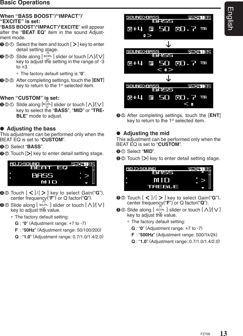 13EnglishFZ709When “BASS BOOST”/“IMPACT”/“EXCITE” is set:“BASS BOOST”/“IMPACT”/“EXCITE” will appear after  the  “BEAT  EQ”  item  in  the  sound Adjust-ment mode. 3 - 3 - 1 . Select the item and touch [      ] key to enter detail setting stage. 3 - 3 - 2 . Slide along [        ] slider or touch [    ]/[    ] key to adjust the setting in the range of -3 to +3.∗ The factory default setting is “0”. 3 - 3 - 3 .  After completing settings, touch the [ENT] key to return to the 1st selected item.Basic Operations 3 - 3 . Touch [     ]/[     ] key to select Gain(“G”), center frequency(“F”) or Q factor(“Q”). 3 - 4 . Slide along [        ] slider or touch [    ]/[    ] key to adjust the value.∗ The factory default setting:  G : “0” (Adjustment range: +7 to -7)  F  : “500Hz” (Adjustment range: 500/1k/2k)  Q : “1.0” (Adjustment range: 0.7/1.0/1.4/2.0)  Adjusting the midThis adjustment can be performed only when the BEAT EQ is set to “CUSTOM”. 3 - 1 . Select “MID”. 3 - 2 . Touch [   ] key to enter detail setting stage. 3 - 5 . After  completing  settings,  touch  the  [ENT] key to return to the 1st selected item. 3 - 3 . Touch [    ]/[    ] key to select Gain(“G”), center frequency(“F”) or Q factor(“Q”). 3 - 4 . Slide along [        ] slider or touch [    ]/[    ] key to adjust the value.∗ The factory default setting:  G : “0” (Adjustment range: +7 to -7)  F  : “50Hz” (Adjustment range: 50/100/200)  Q : “1.0” (Adjustment range: 0.7/1.0/1.4/2.0)  Adjusting the bassThis adjustment can be performed only when the BEAT EQ is set to “CUSTOM”. 3 - 1 . Select “BASS”. 3 - 2 . Touch [   ] key to enter detail setting stage.When “CUSTOM” is set: 3 - 3 - 1 . Slide along [      ] slider or touch [    ]/[    ]    key to select the “BASS”, “MID” or “TRE-BLE” mode to adjust.