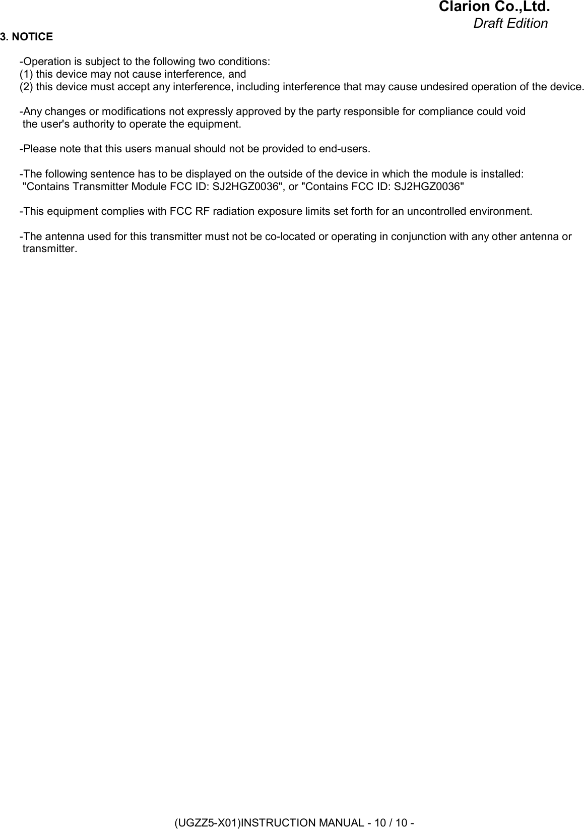 Clarion Co.,Ltd.Draft Edition3. NOTICE-Operation is subject to the following two conditions:(1) this device may not cause interference, and(2) this device must accept any interference, including interference that may cause undesired operation of the device.-Any changes or modifications not expressly approved by the party responsible for compliance could void the user&apos;s authority to operate the equipment.-Please note that this users manual should not be provided to end-users.-The following sentence has to be displayed on the outside of the device in which the module is installed: &quot;Contains Transmitter Module FCC ID: SJ2HGZ0036&quot;, or &quot;Contains FCC ID: SJ2HGZ0036&quot;-This equipment complies with FCC RF radiation exposure limits set forth for an uncontrolled environment.-The antenna used for this transmitter must not be co-located or operating in conjunction with any other antenna or  transmitter.(UGZZ5-X01)INSTRUCTION MANUAL - 10 / 10 -