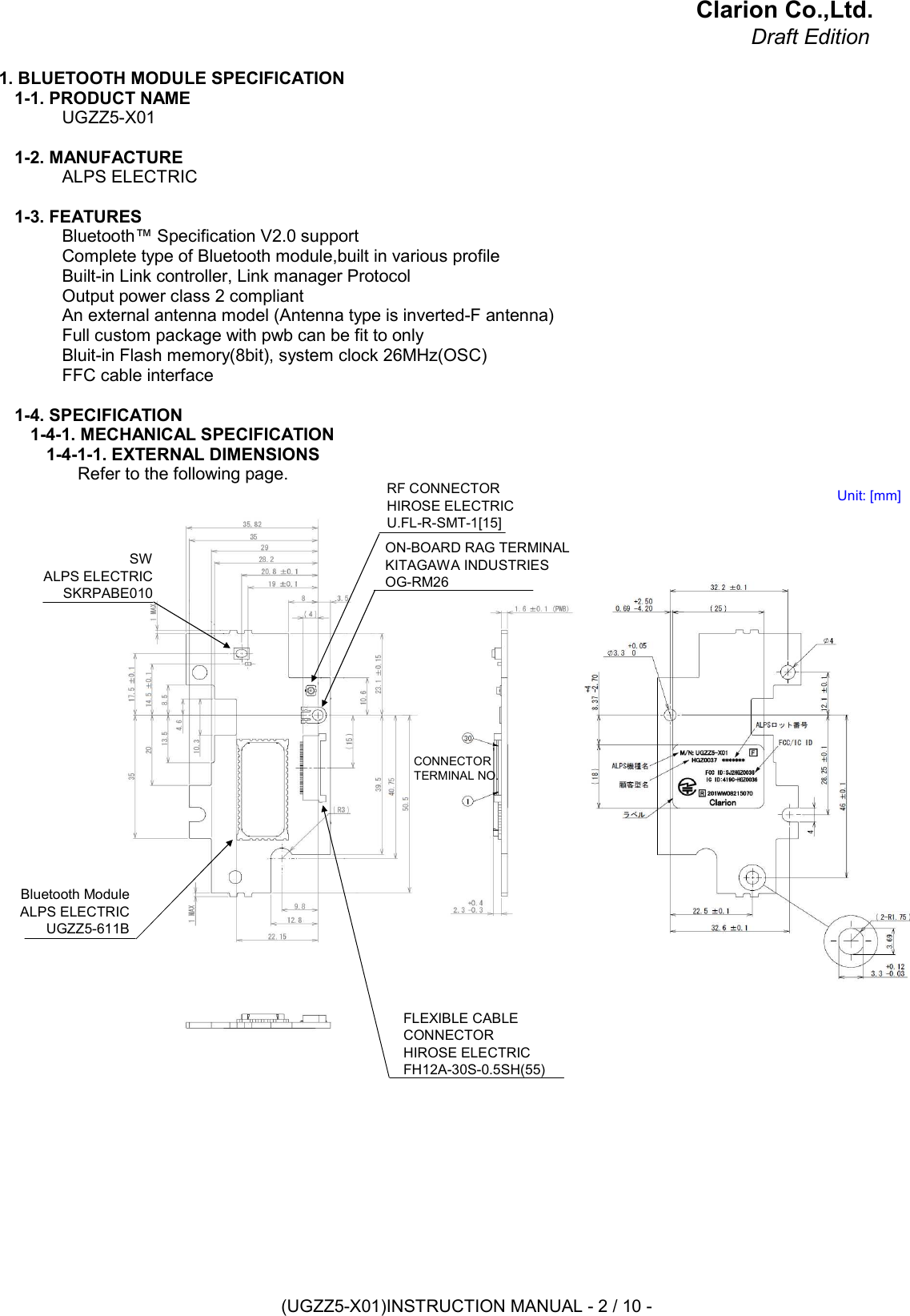 Clarion Co.,Ltd.Draft Edition1. BLUETOOTH MODULE SPECIFICATION1-1. PRODUCT NAMEUGZZ5-X011-2. MANUFACTUREALPS ELECTRIC1-3. FEATURESBluetooth™ Specification V2.0 supportComplete type of Bluetooth module,built in various profileBuilt-in Link controller, Link manager ProtocolOutput power class 2 compliantAn external antenna model (Antenna type is inverted-F antenna)Full custom package with pwb can be fit to onlyBluit-in Flash memory(8bit), system clock 26MHz(OSC)FFC cable interface1-4. SPECIFICATION1-4-1. MECHANICAL SPECIFICATION1-4-1-1. EXTERNAL DIMENSIONSRefer to the following page.SWALPS ELECTRICSKRPABE010RF CONNECTORHIROSE ELECTRICU.FL-R-SMT-1[15]ON-BOARD RAG TERMINALKITAGAWA INDUSTRIESOG-RM26FLEXIBLE CABLECONNECTORHIROSE ELECTRICFH12A-30S-0.5SH(55)Bluetooth ModuleALPS ELECTRICUGZZ5-611BCONNECTORTERMINAL NO.Unit: [mm](UGZZ5-X01)INSTRUCTION MANUAL - 2 / 10 -