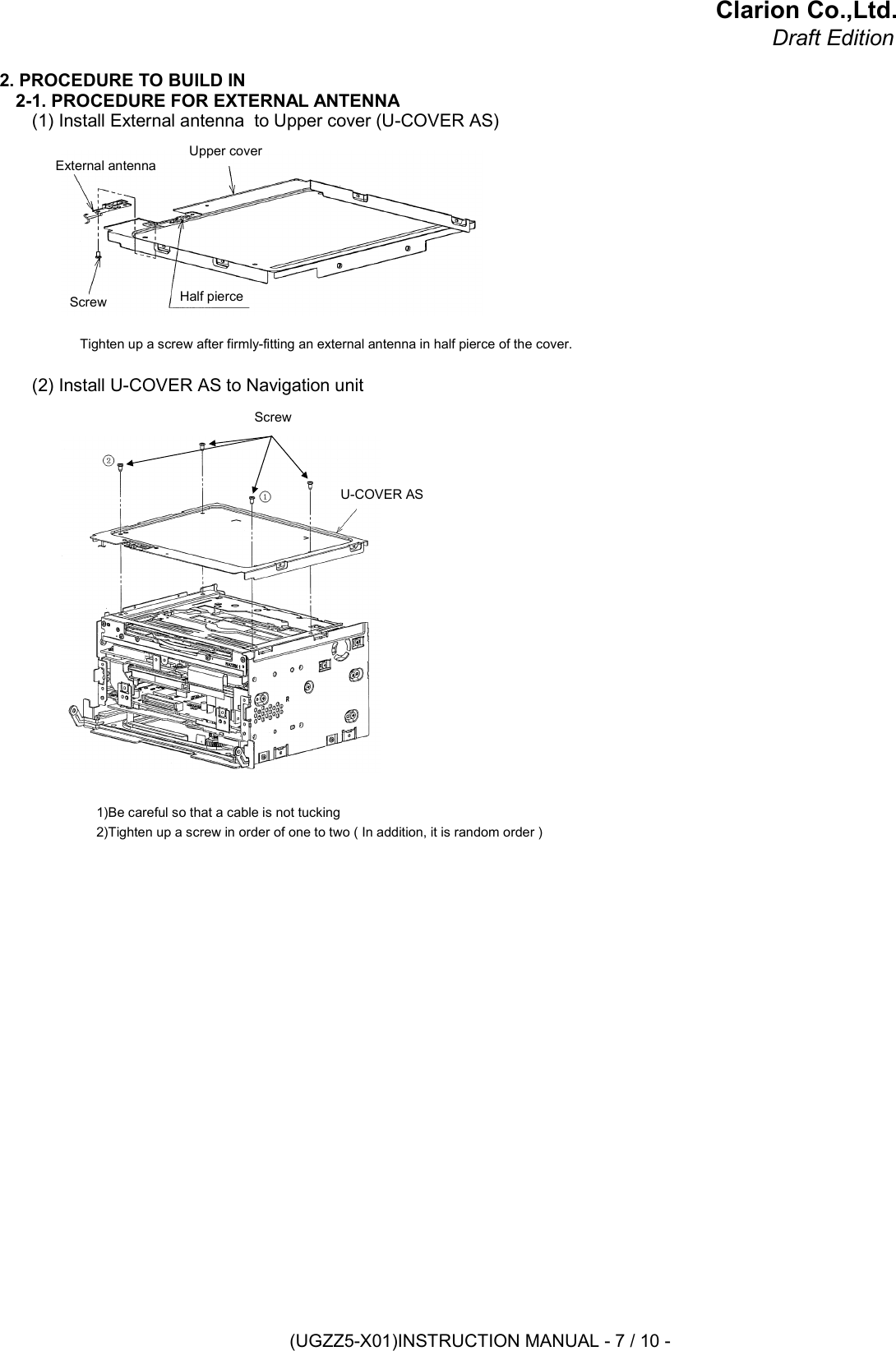 Clarion Co.,Ltd.Draft Edition2. PROCEDURE TO BUILD IN2-1. PROCEDURE FOR EXTERNAL ANTENNA(1) Install External antenna  to Upper cover (U-COVER AS)Tighten up a screw after firmly-fitting an external antenna in half pierce of the cover.(2) Install U-COVER AS to Navigation unit1)Be careful so that a cable is not tucking2)Tighten up a screw in order of one to two ( In addition, it is random order )Upper coverExternal antennaScrew Half pierceScrewU-COVER AS(UGZZ5-X01)INSTRUCTION MANUAL - 7 / 10 -