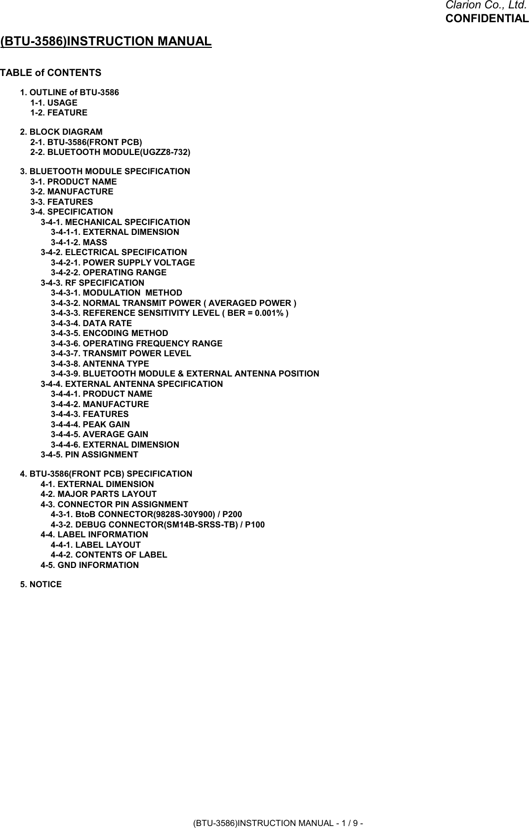 Clarion Co., Ltd.CONFIDENTIAL(BTU-3586)INSTRUCTION MANUALTABLE of CONTENTS1. OUTLINE of BTU-35861-1. USAGE1-2. FEATURE2. BLOCK DIAGRAM2-1. BTU-3586(FRONT PCB)2-2. BLUETOOTH MODULE(UGZZ8-732)3. BLUETOOTH MODULE SPECIFICATION3-1. PRODUCT NAME3-2. MANUFACTURE3-3. FEATURES3-4. SPECIFICATION3-4-1. MECHANICAL SPECIFICATION3-4-1-1. EXTERNAL DIMENSION3-4-1-2. MASS3-4-2. ELECTRICAL SPECIFICATION3-4-2-1. POWER SUPPLY VOLTAGE3-4-2-2. OPERATING RANGE3-4-3. RF SPECIFICATION3-4-3-1. MODULATION  METHOD3-4-3-2. NORMAL TRANSMIT POWER ( AVERAGED POWER )3-4-3-3. REFERENCE SENSITIVITY LEVEL ( BER = 0.001% )3-4-3-4. DATA RATE3-4-3-5. ENCODING METHOD3-4-3-6. OPERATING FREQUENCY RANGE3-4-3-7. TRANSMIT POWER LEVEL3-4-3-8. ANTENNA TYPE3-4-3-9. BLUETOOTH MODULE &amp; EXTERNAL ANTENNA POSITION3-4-4. EXTERNAL ANTENNA SPECIFICATION3-4-4-1. PRODUCT NAME3-4-4-2. MANUFACTURE3-4-4-3. FEATURES3-4-4-4. PEAK GAIN3-4-4-5. AVERAGE GAIN3-4-4-6. EXTERNAL DIMENSION3-4-5. PIN ASSIGNMENT4. BTU-3586(FRONT PCB) SPECIFICATION4-1. EXTERNAL DIMENSION4-2. MAJOR PARTS LAYOUT4-3. CONNECTOR PIN ASSIGNMENT4-3-1. BtoB CONNECTOR(9828S-30Y900) / P2004-3-2. DEBUG CONNECTOR(SM14B-SRSS-TB) / P1004-4. LABEL INFORMATION4-4-1. LABEL LAYOUT4-4-2. CONTENTS OF LABEL4-5. GND INFORMATION5. NOTICE(BTU-3586)INSTRUCTION MANUAL - 1 / 9 -