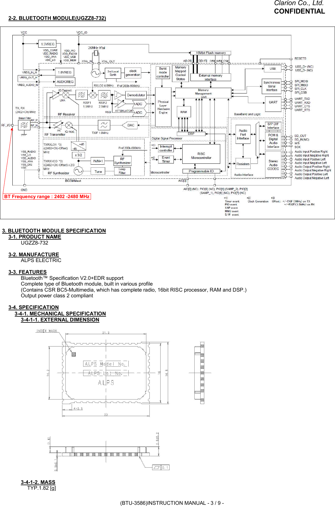 Clarion Co., Ltd.CONFIDENTIAL2-2. BLUETOOTH MODULE(UGZZ8-732)3. BLUETOOTH MODULE SPECIFICATION3-1. PRODUCT NAMEUGZZ8-7323-2. MANUFACTUREALPS ELECTRIC3-3. FEATURESBluetooth™ Specification V2.0+EDR supportComplete type of Bluetooth module, built in various profile(Contains CSR BC5-Multimedia, which has complete radio, 16bit RISC processor, RAM and DSP.)Output power class 2 compliant3-4. SPECIFICATION3-4-1. MECHANICAL SPECIFICATION3-4-1-1. EXTERNAL DIMENSION3-4-1-2. MASSTYP.1.82 [g]BT Frequency range : 2402 -2480 MHz(BTU-3586)INSTRUCTION MANUAL - 3 / 9 -