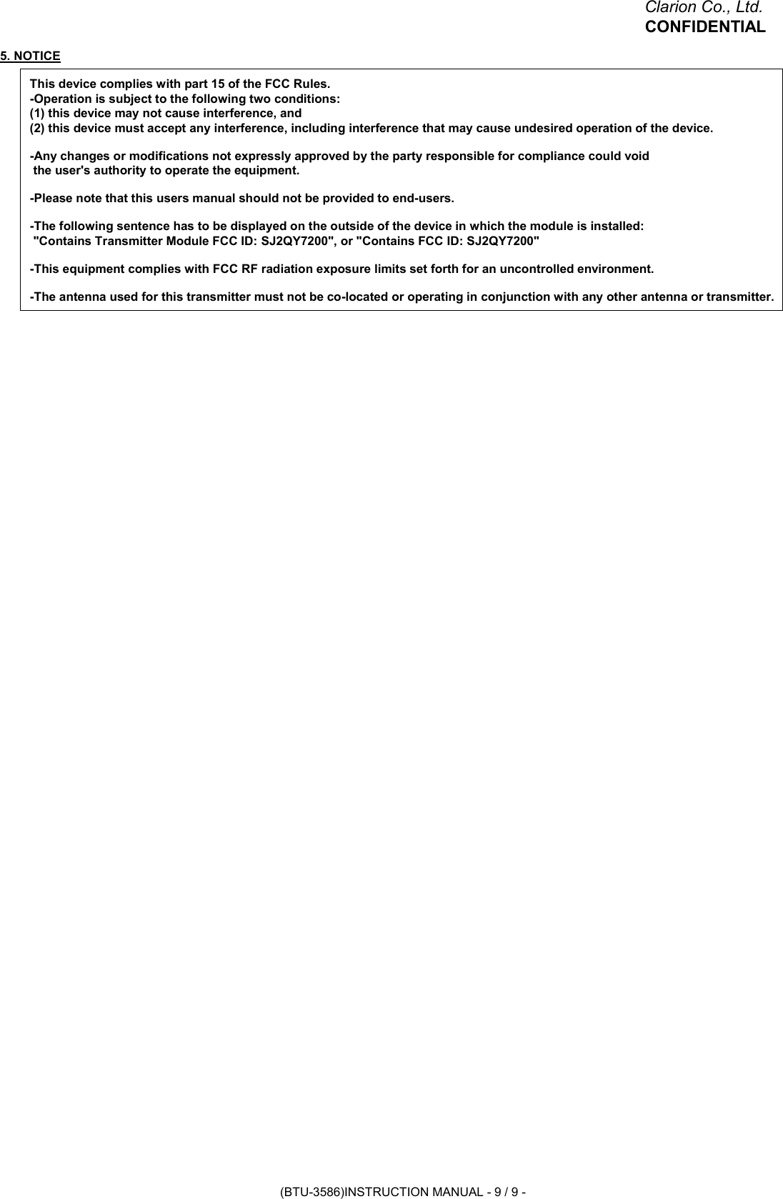 Clarion Co., Ltd.CONFIDENTIAL5. NOTICEThis device complies with part 15 of the FCC Rules.-Operation is subject to the following two conditions:(1) this device may not cause interference, and(2) this device must accept any interference, including interference that may cause undesired operation of the device.-Any changes or modifications not expressly approved by the party responsible for compliance could void the user&apos;s authority to operate the equipment.-Please note that this users manual should not be provided to end-users.-The following sentence has to be displayed on the outside of the device in which the module is installed: &quot;Contains Transmitter Module FCC ID: SJ2QY7200&quot;, or &quot;Contains FCC ID: SJ2QY7200&quot;-This equipment complies with FCC RF radiation exposure limits set forth for an uncontrolled environment.-The antenna used for this transmitter must not be co-located or operating in conjunction with any other antenna or transmitter.(BTU-3586)INSTRUCTION MANUAL - 9 / 9 -