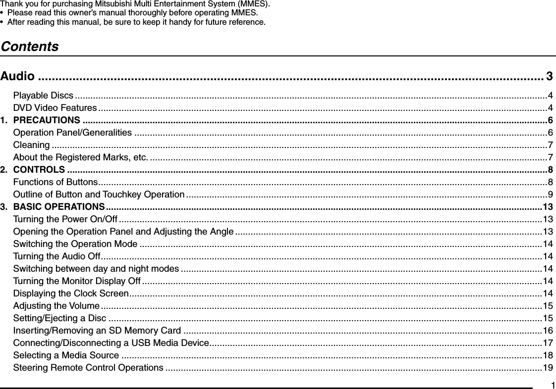 1Thank you for purchasing Mitsubishi Multi Entertainment System (MMES).Please read this owner’s manual thoroughly before operating MMES.After reading this manual, be sure to keep it handy for future reference.••ContentsAudio ................................................................................................................................................... 3Playable Discs .......................................................................................................................................................................................4DVD Video Features ..............................................................................................................................................................................41. PRECAUTIONS ....................................................................................................................................................................................6Operation Panel/Generalities ................................................................................................................................................................6Cleaning ................................................................................................................................................................................................7About the Registered Marks, etc. ..........................................................................................................................................................72. CONTROLS ..........................................................................................................................................................................................8Functions of Buttons ..............................................................................................................................................................................8Outline of Button and Touchkey Operation ............................................................................................................................................93. BASIC OPERATIONS .........................................................................................................................................................................13Turning the Power On/Off ....................................................................................................................................................................13Opening the Operation Panel and Adjusting the Angle .......................................................................................................................13Switching the Operation Mode ............................................................................................................................................................14Turning the Audio Off ...........................................................................................................................................................................14Switching between day and night modes ............................................................................................................................................14Turning the Monitor Display Off ...........................................................................................................................................................14Displaying the Clock Screen ................................................................................................................................................................14Adjusting the Volume ...........................................................................................................................................................................15Setting/Ejecting a Disc ........................................................................................................................................................................15Inserting/Removing an SD Memory Card ...........................................................................................................................................16Connecting/Disconnecting a USB Media Device .................................................................................................................................17Selecting a Media Source ...................................................................................................................................................................18Steering Remote Control Operations ..................................................................................................................................................19