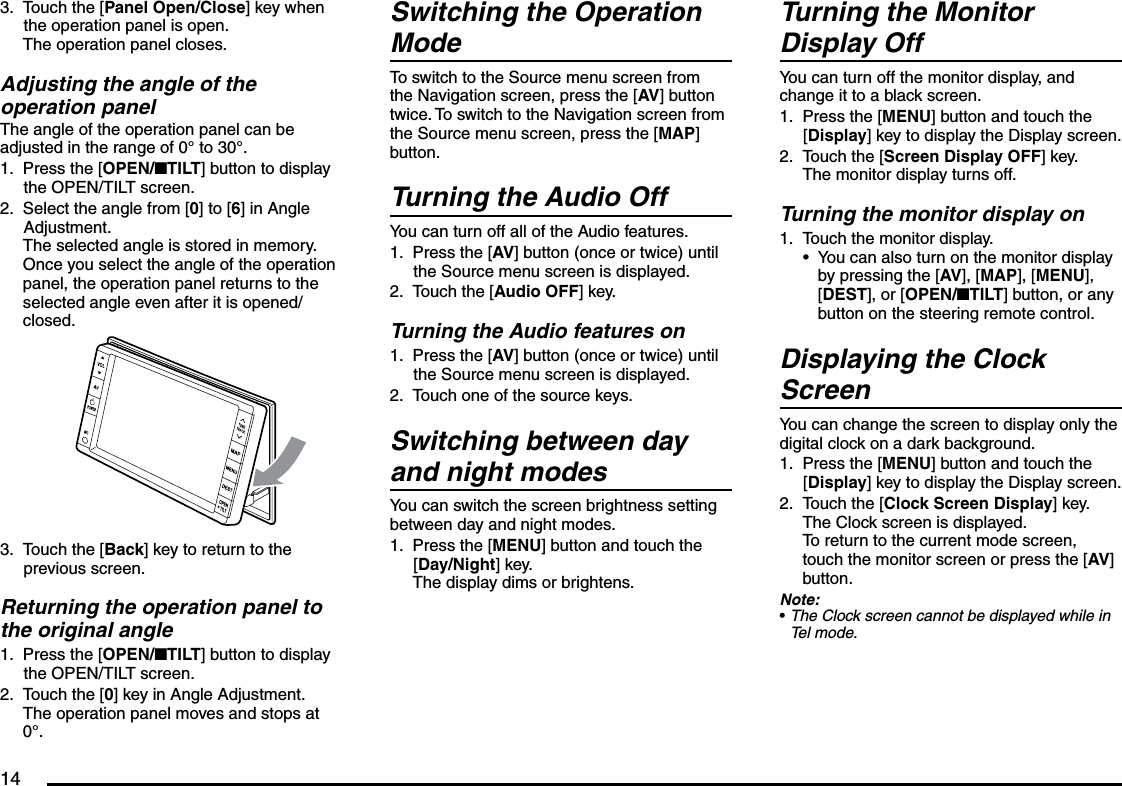 14Touch the [Panel Open/Close] key when the operation panel is open.The operation panel closes.Adjusting the angle of the operation panelThe angle of the operation panel can be adjusted in the range of 0° to 30°.Press the [OPEN/nTILT] button to display the OPEN/TILT screen.Select the angle from [0] to [6] in Angle Adjustment.The selected angle is stored in memory.Once you select the angle of the operation panel, the operation panel returns to the selected angle even after it is opened/closed.Touch the [Back] key to return to the previous screen.Returning the operation panel to the original anglePress the [OPEN/nTILT] button to display the OPEN/TILT screen.Touch the [0] key in Angle Adjustment.The operation panel moves and stops at 0°.3.1.2.3.1.2.Switching the Operation ModeTo switch to the Source menu screen from the Navigation screen, press the [AV] button twice. To switch to the Navigation screen from the Source menu screen, press the [MAP] button.Turning the Audio OffYou can turn off all of the Audio features.Press the [AV] button (once or twice) until the Source menu screen is displayed.Touch the [Audio OFF] key.Turning the Audio features onPress the [AV] button (once or twice) until the Source menu screen is displayed.Touch one of the source keys.Switching between day and night modesYou can switch the screen brightness setting between day and night modes.Press the [MENU] button and touch the [Day/Night] key.The display dims or brightens.1.2.1.2.1.Turning the Monitor Display OffYou can turn off the monitor display, and change it to a black screen.Press the [MENU] button and touch the [Display] key to display the Display screen.Touch the [Screen Display OFF] key.The monitor display turns off.Turning the monitor display onTouch the monitor display.You can also turn on the monitor display by pressing the [AV], [MAP], [MENU], [DEST], or [OPEN/nTILT] button, or any button on the steering remote control.Displaying the Clock ScreenYou can change the screen to display only the digital clock on a dark background.Press the [MENU] button and touch the [Display] key to display the Display screen.Touch the [Clock Screen Display] key.The Clock screen is displayed.To return to the current mode screen, touch the monitor screen or press the [AV] button.Note:The Clock screen cannot be displayed while in Tel mode.1.2.1.•1.2.•