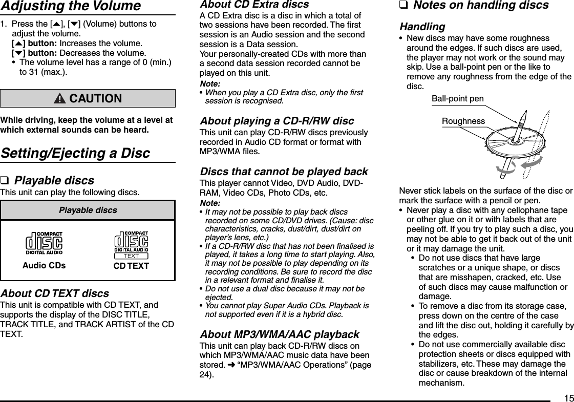15Adjusting the VolumePress the [{], [}] (Volume) buttons to adjust the volume.[{] button: Increases the volume.[}] button: Decreases the volume.The volume level has a range of 0 (min.) to 31 (max.). CAUTIONWhile driving, keep the volume at a level at which external sounds can be heard.Setting/Ejecting a DiscPlayable discsThis unit can play the following discs.Playable discsAudio CDs CD TEXTAbout CD TEXT discsThis unit is compatible with CD TEXT, and supports the display of the DISC TITLE, TRACK TITLE, and TRACK ARTIST of the CD TEXT.1.•qAbout CD Extra discsA CD Extra disc is a disc in which a total of two sessions have been recorded. The first session is an Audio session and the second session is a Data session.Your personally-created CDs with more than a second data session recorded cannot be played on this unit.Note:When you play a CD Extra disc, only the first session is recognised.About playing a CD-R/RW discThis unit can play CD-R/RW discs previously recorded in Audio CD format or format with MP3/WMA files.Discs that cannot be played backThis player cannot Video, DVD Audio, DVD-RAM, Video CDs, Photo CDs, etc.Note:It may not be possible to play back discs recorded on some CD/DVD drives. (Cause: disc characteristics, cracks, dust/dirt, dust/dirt on player’s lens, etc.)If a CD-R/RW disc that has not been finalised is played, it takes a long time to start playing. Also, it may not be possible to play depending on its recording conditions. Be sure to record the disc in a relevant format and finalise it.Do not use a dual disc because it may not be ejected.You cannot play Super Audio CDs. Playback is not supported even if it is a hybrid disc.About MP3/WMA/AAC playbackThis unit can play back CD-R/RW discs on which MP3/WMA/AAC music data have been stored. É “MP3/WMA/AAC Operations” (page 24).•••••Notes on handling discsHandlingNew discs may have some roughness around the edges. If such discs are used, the player may not work or the sound may skip. Use a ball-point pen or the like to remove any roughness from the edge of the disc.Ball-point penRoughnessNever stick labels on the surface of the disc or mark the surface with a pencil or pen.Never play a disc with any cellophane tape or other glue on it or with labels that are peeling off. If you try to play such a disc, you may not be able to get it back out of the unit or it may damage the unit.Do not use discs that have large scratches or a unique shape, or discs that are misshapen, cracked, etc. Use of such discs may cause malfunction or damage.To remove a disc from its storage case, press down on the centre of the case and lift the disc out, holding it carefully by the edges.Do not use commercially available disc protection sheets or discs equipped with stabilizers, etc. These may damage the disc or cause breakdown of the internal mechanism.q•••••