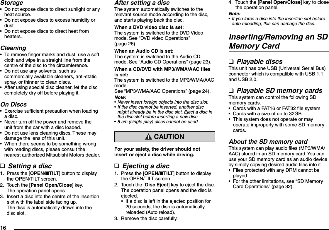 16StorageDo not expose discs to direct sunlight or any heat source.Do not expose discs to excess humidity or dust.Do not expose discs to direct heat from heaters.CleaningTo remove finger marks and dust, use a soft cloth and wipe in a straight line from the centre of the disc to the circumference.Do not use any solvents, such as commercially available cleaners, anti-static spray, or thinner to clean discs.After using special disc cleaner, let the disc completely dry off before playing it.On DiscsExercise sufficient precaution when loading a disc.Never turn off the power and remove the unit from the car with a disc loaded.Do not use lens cleaning discs. These may damage the lens of this unit.When there seems to be something wrong with reading discs, please consult the nearest authorized Mitsubishi Motors dealer.Setting a discPress the [OPEN/nTILT] button to display the OPEN/TILT screen.Touch the [Panel Open/Close] key.The operation panel opens.Insert a disc into the centre of the insertion slot with the label side facing up.The disc is automatically drawn into the disc slot.••••••••••q1.2.3.After setting a discThe system automatically switches to the relevant source mode according to the disc, and starts playing back the disc.When a DVD video disc is set:The system is switched to the DVD Video mode. See “DVD video Operations” (page 26).When an Audio CD is set:The system is switched to the Audio CD mode. See “Audio CD Operations” (page 23).When a CD/DVD with MP3/WMA/AAC files is set:The system is switched to the MP3/WMA/AAC mode. See “MP3/WMA/AAC Operations” (page 24).Note:Never insert foreign objects into the disc slot.If the disc cannot be inserted, another disc might already be in the disc slot. Eject a disc in the disc slot before inserting a new disc.8 cm (single play) discs cannot be used. CAUTIONFor your safety, the driver should not insert or eject a disc while driving.Ejecting a discPress the [OPEN/nTILT] button to display the OPEN/TILT screen.Touch the [Disc Eject] key to eject the disc.The operation panel opens and the disc is ejected.If a disc is left in the ejected position for 20 seconds, the disc is automatically reloaded (Auto reload).Remove the disc carefully.•••q1.2.•3.Touch the [Panel Open/Close] key to close the operation panel.Note:If you force a disc into the insertion slot before auto reloading, this can damage the disc.Inserting/Removing an SD Memory CardPlayable discsThis unit has one USB (Universal Serial Bus) connector which is compatible with USB 1.1 and USB 2.0.Playable SD memory cardsThis system can control the following SD memory cards.Cards with a FAT16 or FAT32 file systemCards with a size of up to 32GBThis system does not operate or may operate improperly with some SD memory cards.About the SD memory cardThis system can play audio files (MP3/WMA/AAC) stored in an SD memory card. You can use your SD memory card as an audio device by simply copying desired audio files into it.Files protected with any DRM cannot be played.For the other limitations, see “SD Memory Card Operations” (page 32).4.•qq•••••