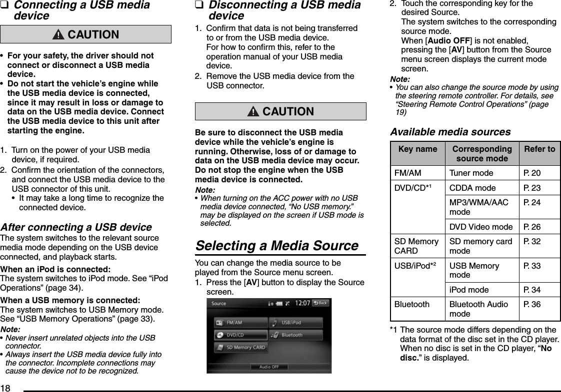 18Connecting a USB media device CAUTIONFor your safety, the driver should not connect or disconnect a USB media device.Do not start the vehicle’s engine while the USB media device is connected, since it may result in loss or damage to data on the USB media device. Connect the USB media device to this unit after starting the engine.Turn on the power of your USB media device, if required.Confirm the orientation of the connectors, and connect the USB media device to the USB connector of this unit.It may take a long time to recognize the connected device.After connecting a USB deviceThe system switches to the relevant source media mode depending on the USB device connected, and playback starts.When an iPod is connected:The system switches to iPod mode. See “iPod Operations” (page 34).When a USB memory is connected:The system switches to USB Memory mode. See “USB Memory Operations” (page 33).Note:Never insert unrelated objects into the USB connector.Always insert the USB media device fully into the connector. Incomplete connections may cause the device not to be recognized.q••1.2.•••Disconnecting a USB media deviceConfirm that data is not being transferred to or from the USB media device.For how to confirm this, refer to the operation manual of your USB media device.Remove the USB media device from the USB connector. CAUTIONBe sure to disconnect the USB media device while the vehicle’s engine is running. Otherwise, loss of or damage to data on the USB media device may occur. Do not stop the engine when the USB media device is connected.Note:When turning on the ACC power with no USB media device connected, “No USB memory.” may be displayed on the screen if USB mode is selected.Selecting a Media SourceYou can change the media source to be played from the Source menu screen.Press the [AV] button to display the Source screen.q1.2.•1.Touch the corresponding key for the desired Source.The system switches to the corresponding source mode.When [Audio OFF] is not enabled, pressing the [AV] button from the Source menu screen displays the current mode screen.Note:You can also change the source mode by using the steering remote controller. For details, see “Steering Remote Control Operations” (page 19)Available media sourcesKey name Corresponding source modeRefer toFM/AM Tuner mode P. 20DVD/CD*1CDDA mode P. 23MP3/WMA/AAC modeP. 24DVD Video mode P. 26SD Memory CARDSD memory card modeP. 32USB/iPod*2USB Memory modeP. 33iPod mode P. 34Bluetooth Bluetooth Audio modeP. 36*1 The source mode differs depending on the data format of the disc set in the CD player. When no disc is set in the CD player, “No disc.” is displayed.2.•