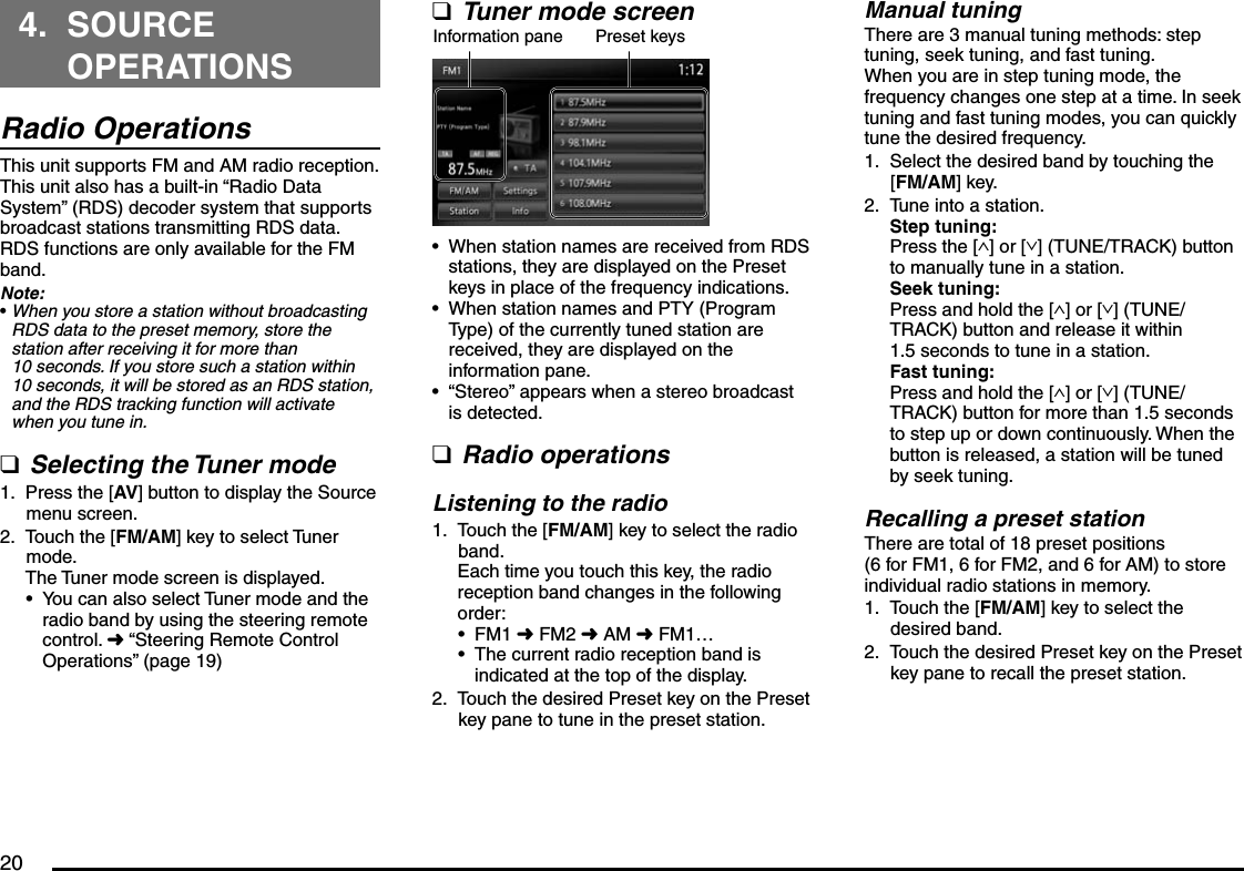 204. SOURCE OPERATIONSRadio OperationsThis unit supports FM and AM radio reception.This unit also has a built-in “Radio Data System” (RDS) decoder system that supports broadcast stations transmitting RDS data.RDS functions are only available for the FM band.Note:When you store a station without broadcasting RDS data to the preset memory, store the station after receiving it for more than 10 seconds. If you store such a station within 10 seconds, it will be stored as an RDS station, and the RDS tracking function will activate when you tune in.Selecting the Tuner modePress the [AV] button to display the Source menu screen.Touch the [FM/AM] key to select Tuner mode.The Tuner mode screen is displayed.You can also select Tuner mode and the radio band by using the steering remote control. É “Steering Remote Control Operations” (page 19)•q1.2.•Tuner mode screenInformation pane Preset keysWhen station names are received from RDS stations, they are displayed on the Preset keys in place of the frequency indications.When station names and PTY (Program Type) of the currently tuned station are received, they are displayed on the information pane.“Stereo” appears when a stereo broadcast is detected.Radio operationsListening to the radioTouch the [FM/AM] key to select the radio band.Each time you touch this key, the radio reception band changes in the following order:FM1 É FM2 É AM É FM1…The current radio reception band is indicated at the top of the display.Touch the desired Preset key on the Preset key pane to tune in the preset station.q•••q1.••2.Manual tuningThere are 3 manual tuning methods: step tuning, seek tuning, and fast tuning.When you are in step tuning mode, the frequency changes one step at a time. In seek tuning and fast tuning modes, you can quickly tune the desired frequency.Select the desired band by touching the [FM/AM] key.Tune into a station.Step tuning:Press the [∧] or [∨] (TUNE/TRACK) button to manually tune in a station.Seek tuning:Press and hold the [∧] or [∨] (TUNE/TRACK) button and release it within 1.5 seconds to tune in a station.Fast tuning:Press and hold the [∧] or [∨] (TUNE/TRACK) button for more than 1.5 seconds to step up or down continuously. When the button is released, a station will be tuned by seek tuning.Recalling a preset stationThere are total of 18 preset positions (6 for FM1, 6 for FM2, and 6 for AM) to store individual radio stations in memory.Touch the [FM/AM] key to select the desired band.Touch the desired Preset key on the Preset key pane to recall the preset station.1.2.1.2.