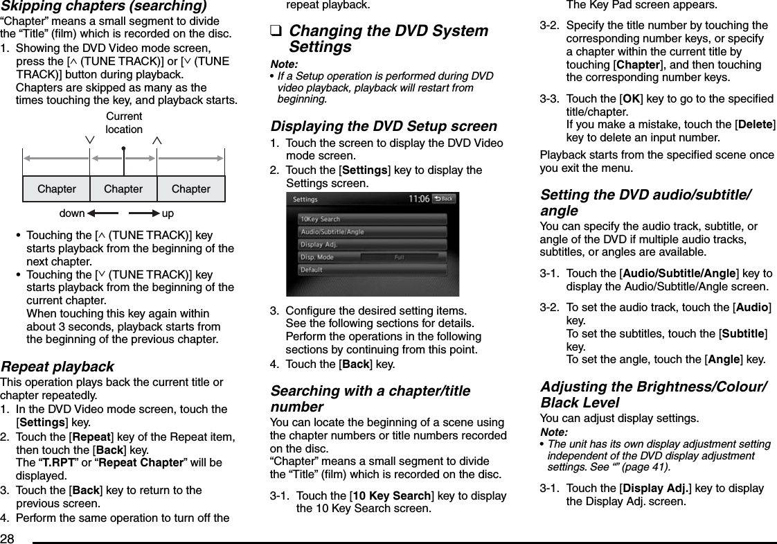 28Skipping chapters (searching)“Chapter” means a small segment to divide the “Title” (film) which is recorded on the disc.Showing the DVD Video mode screen, press the [∧ (TUNE TRACK)] or [∨ (TUNE TRACK)] button during playback.Chapters are skipped as many as the times touching the key, and playback starts.∧∨Chapter Chapter ChapterCurrent locationdown upTouching the [∧ (TUNE TRACK)] key starts playback from the beginning of the next chapter.Touching the [∨ (TUNE TRACK)] key starts playback from the beginning of the current chapter.When touching this key again within about 3 seconds, playback starts from the beginning of the previous chapter.Repeat playbackThis operation plays back the current title or chapter repeatedly.In the DVD Video mode screen, touch the [Settings] key.Touch the [Repeat] key of the Repeat item, then touch the [Back] key.The “T.RPT” or “Repeat Chapter” will be displayed.Touch the [Back] key to return to the previous screen.Perform the same operation to turn off the 1.••1.2.3.4.repeat playback.Changing the DVD System SettingsNote:If a Setup operation is performed during DVD video playback, playback will restart from beginning.Displaying the DVD Setup screenTouch the screen to display the DVD Video mode screen.Touch the [Settings] key to display the Settings screen.Configure the desired setting items.See the following sections for details. Perform the operations in the following sections by continuing from this point.Touch the [Back] key.Searching with a chapter/title numberYou can locate the beginning of a scene using the chapter numbers or title numbers recorded on the disc.“Chapter” means a small segment to divide the “Title” (film) which is recorded on the disc.3-1.  Touch the [10 Key Search] key to display the 10 Key Search screen.q•1.2.3.4.The Key Pad screen appears.3-2.  Specify the title number by touching the corresponding number keys, or specify a chapter within the current title by touching [Chapter], and then touching the corresponding number keys.3-3.  Touch the [OK] key to go to the specified title/chapter.If you make a mistake, touch the [Delete] key to delete an input number.Playback starts from the specified scene once you exit the menu.Setting the DVD audio/subtitle/angleYou can specify the audio track, subtitle, or angle of the DVD if multiple audio tracks, subtitles, or angles are available.3-1.  Touch the [Audio/Subtitle/Angle] key to display the Audio/Subtitle/Angle screen.3-2.  To set the audio track, touch the [Audio] key.To set the subtitles, touch the [Subtitle] key.To set the angle, touch the [Angle] key.Adjusting the Brightness/Colour/ Black LevelYou can adjust display settings.Note:The unit has its own display adjustment setting independent of the DVD display adjustment settings. See “” (page 41).3-1.  Touch the [Display Adj.] key to display the Display Adj. screen.•