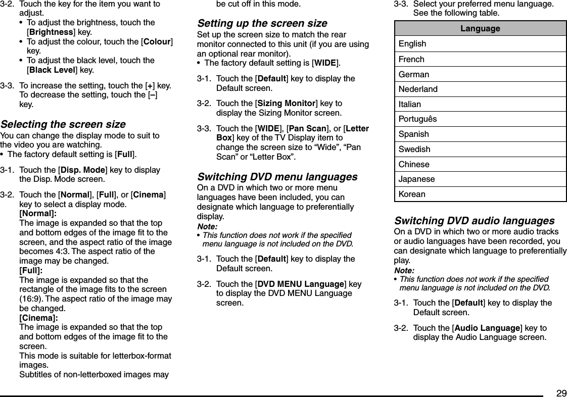 293-2.  Touch the key for the item you want to adjust.To adjust the brightness, touch the [Brightness] key.To adjust the colour, touch the [Colour] key.To adjust the black level, touch the [Black Level] key.3-3.  To increase the setting, touch the [+] key. To decrease the setting, touch the [–] key.Selecting the screen sizeYou can change the display mode to suit to the video you are watching.The factory default setting is [Full].3-1.  Touch the [Disp. Mode] key to display the Disp. Mode screen.3-2.  Touch the [Normal], [Full], or [Cinema] key to select a display mode.[Normal]:The image is expanded so that the top and bottom edges of the image fit to the screen, and the aspect ratio of the image becomes 4:3. The aspect ratio of the image may be changed.[Full]:The image is expanded so that the rectangle of the image fits to the screen (16:9). The aspect ratio of the image may be changed.[Cinema]:The image is expanded so that the top and bottom edges of the image fit to the screen.This mode is suitable for letterbox-format images.Subtitles of non-letterboxed images may ••••be cut off in this mode.Setting up the screen sizeSet up the screen size to match the rear monitor connected to this unit (if you are using an optional rear monitor).The factory default setting is [WIDE].3-1.  Touch the [Default] key to display the Default screen.3-2.  Touch the [Sizing Monitor] key to display the Sizing Monitor screen.3-3.  Touch the [WIDE], [Pan Scan], or [Letter Box] key of the TV Display item to change the screen size to “Wide”, “Pan Scan” or “Letter Box”.Switching DVD menu languagesOn a DVD in which two or more menu languages have been included, you can designate which language to preferentially display.Note:This function does not work if the specified menu language is not included on the DVD.3-1.  Touch the [Default] key to display the Default screen.3-2.  Touch the [DVD MENU Language] key to display the DVD MENU Language screen.••3-3.  Select your preferred menu language. See the following table.LanguageEnglishFrenchGermanNederlandItalianPortuguêsSpanishSwedishChineseJapaneseKoreanSwitching DVD audio languagesOn a DVD in which two or more audio tracks or audio languages have been recorded, you can designate which language to preferentially play.Note:This function does not work if the specified menu language is not included on the DVD.3-1.  Touch the [Default] key to display the Default screen.3-2.  Touch the [Audio Language] key to display the Audio Language screen.•