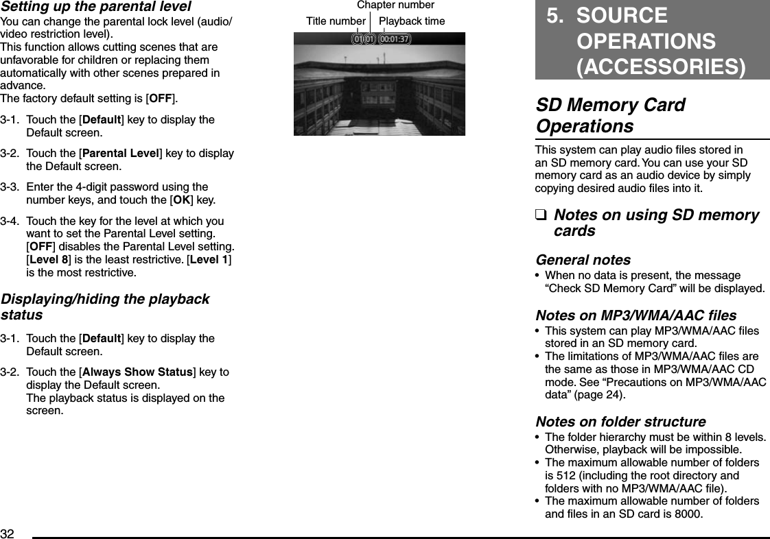 32Setting up the parental levelYou can change the parental lock level (audio/video restriction level).This function allows cutting scenes that are unfavorable for children or replacing them automatically with other scenes prepared in advance.The factory default setting is [OFF].3-1.  Touch the [Default] key to display the Default screen.3-2.  Touch the [Parental Level] key to display the Default screen.3-3.  Enter the 4-digit password using the number keys, and touch the [OK] key.3-4.  Touch the key for the level at which you want to set the Parental Level setting.[OFF] disables the Parental Level setting.[Level 8] is the least restrictive. [Level 1] is the most restrictive.Displaying/hiding the playback status3-1.  Touch the [Default] key to display the Default screen.3-2.  Touch the [Always Show Status] key to display the Default screen.The playback status is displayed on the screen.Title number Playback timeChapter number 5. SOURCE OPERATIONS (ACCESSORIES)SD Memory Card OperationsThis system can play audio files stored in an SD memory card. You can use your SD memory card as an audio device by simply copying desired audio files into it.Notes on using SD memory cardsGeneral notesWhen no data is present, the message “Check SD Memory Card” will be displayed.Notes on MP3/WMA/AAC filesThis system can play MP3/WMA/AAC files stored in an SD memory card.The limitations of MP3/WMA/AAC files are the same as those in MP3/WMA/AAC CD mode. See “Precautions on MP3/WMA/AAC data” (page 24).Notes on folder structureThe folder hierarchy must be within 8 levels. Otherwise, playback will be impossible.The maximum allowable number of folders is 512 (including the root directory and folders with no MP3/WMA/AAC file).The maximum allowable number of folders and files in an SD card is 8000.q••••••