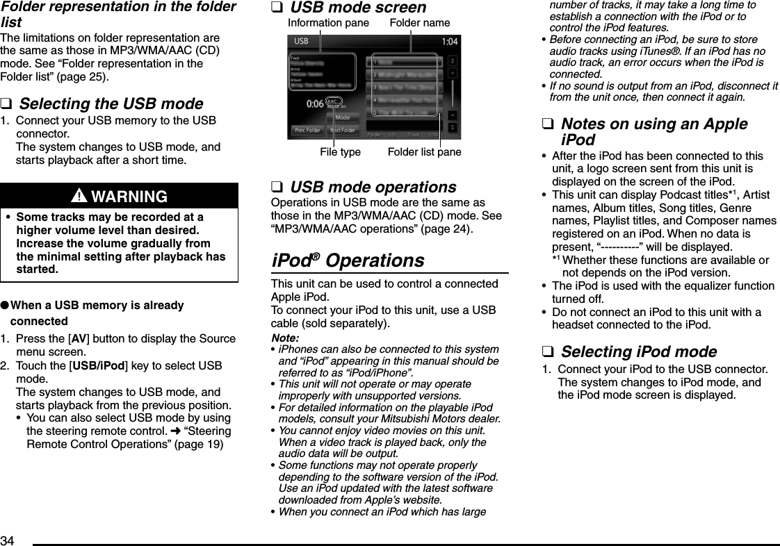 34Folder representation in the folder listThe limitations on folder representation are the same as those in MP3/WMA/AAC (CD) mode. See “Folder representation in the Folder list” (page 25).Selecting the USB modeConnect your USB memory to the USB connector.The system changes to USB mode, and starts playback after a short time. WARNINGSome tracks may be recorded at a higher volume level than desired. Increase the volume gradually from the minimal setting after playback has started.•When a USB memory is already connectedPress the [AV] button to display the Source menu screen.Touch the [USB/iPod] key to select USB mode.The system changes to USB mode, and starts playback from the previous position.You can also select USB mode by using the steering remote control. É “Steering Remote Control Operations” (page 19)q1.l1.2.•USB mode screenInformation pane Folder nameFile type Folder list paneUSB mode operationsOperations in USB mode are the same as those in the MP3/WMA/AAC (CD) mode. See “MP3/WMA/AAC operations” (page 24).iPod® OperationsThis unit can be used to control a connected Apple iPod.To connect your iPod to this unit, use a USB cable (sold separately).Note:iPhones can also be connected to this system and “iPod” appearing in this manual should be referred to as “iPod/iPhone”.This unit will not operate or may operate improperly with unsupported versions.For detailed information on the playable iPod models, consult your Mitsubishi Motors dealer.You cannot enjoy video movies on this unit. When a video track is played back, only the audio data will be output.Some functions may not operate properly depending to the software version of the iPod. Use an iPod updated with the latest software downloaded from Apple’s website.When you connect an iPod which has large qq••••••number of tracks, it may take a long time to establish a connection with the iPod or to control the iPod features.Before connecting an iPod, be sure to store audio tracks using iTunes®. If an iPod has no audio track, an error occurs when the iPod is connected.If no sound is output from an iPod, disconnect it from the unit once, then connect it again.Notes on using an Apple iPodAfter the iPod has been connected to this unit, a logo screen sent from this unit is displayed on the screen of the iPod.This unit can display Podcast titles*1, Artist names, Album titles, Song titles, Genre names, Playlist titles, and Composer names registered on an iPod. When no data is present, “----------” will be displayed.*1 Whether these functions are available or not depends on the iPod version.The iPod is used with the equalizer function turned off.Do not connect an iPod to this unit with a headset connected to the iPod.Selecting iPod modeConnect your iPod to the USB connector.The system changes to iPod mode, and the iPod mode screen is displayed.••q••••q1.