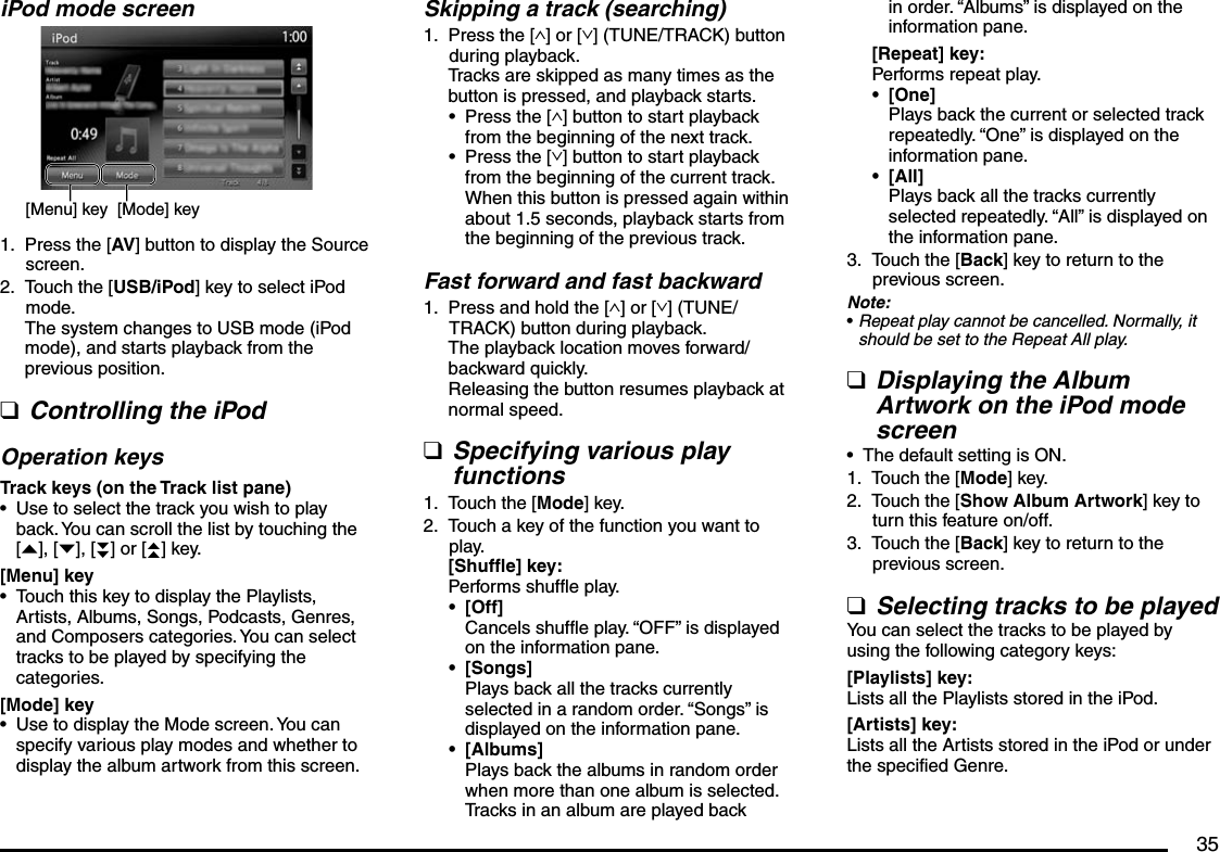 35iPod mode screen[Mode] key[Menu] keyPress the [AV] button to display the Source screen.Touch the [USB/iPod] key to select iPod mode.The system changes to USB mode (iPod mode), and starts playback from the previous position.Controlling the iPodOperation keysTrack keys (on the Track list pane)Use to select the track you wish to play back. You can scroll the list by touching the [{], [}], [}}] or [{{] key.[Menu] keyTouch this key to display the Playlists, Artists, Albums, Songs, Podcasts, Genres, and Composers categories. You can select tracks to be played by specifying the categories.[Mode] keyUse to display the Mode screen. You can specify various play modes and whether to display the album artwork from this screen.1.2.q•••Skipping a track (searching)Press the [∧] or [∨] (TUNE/TRACK) button during playback.Tracks are skipped as many times as the button is pressed, and playback starts.Press the [∧] button to start playback from the beginning of the next track.Press the [∨] button to start playback from the beginning of the current track.When this button is pressed again within about 1.5 seconds, playback starts from the beginning of the previous track.Fast forward and fast backwardPress and hold the [∧] or [∨] (TUNE/TRACK) button during playback.The playback location moves forward/backward quickly.Releasing the button resumes playback at normal speed.Specifying various play functionsTouch the [Mode] key.Touch a key of the function you want to play.[Shuffle] key:Performs shuffle play.[Off]Cancels shuffle play. “OFF” is displayed on the information pane.[Songs]Plays back all the tracks currently selected in a random order. “Songs” is displayed on the information pane.[Albums]Plays back the albums in random order when more than one album is selected. Tracks in an album are played back 1.••1.q1.2.•••in order. “Albums” is displayed on the information pane.[Repeat] key:Performs repeat play.[One]Plays back the current or selected track repeatedly. “One” is displayed on the information pane.[All]Plays back all the tracks currently selected repeatedly. “All” is displayed on the information pane.Touch the [Back] key to return to the previous screen.Note:Repeat play cannot be cancelled. Normally, it should be set to the Repeat All play.Displaying the Album Artwork on the iPod mode screenThe default setting is ON.Touch the [Mode] key.Touch the [Show Album Artwork] key to turn this feature on/off.Touch the [Back] key to return to the previous screen.Selecting tracks to be playedYou can select the tracks to be played by using the following category keys:[Playlists] key:Lists all the Playlists stored in the iPod.[Artists] key:Lists all the Artists stored in the iPod or under the specified Genre.••3.•q•1.2.3.q