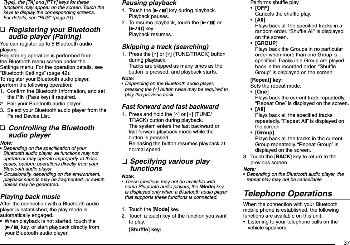 37Type), the [TA] and [PTY] keys for these functions may appear on the screen. Touch the keys to display the corresponding screens. For details, see “RDS” (page 21).Registering your Bluetooth audio player (Pairing)You can register up to 5 Bluetooth audio players.Registering operation is performed from the Bluetooth menu screen under the Settings menu. For the operation details, see “Bluetooth Settings” (page 42).To register your Bluetooth audio player, perform the following operation:Confirm the Bluetooth Information, and set the PIN (Pass key) if required.Pair your Bluetooth audio player.Select your Bluetooth audio player from the Paired Device List.Controlling the Bluetooth audio playerNote:Depending on the specification of your Bluetooth audio player, all functions may not operate or may operate improperly. In these cases, perform operations directly from your Bluetooth audio player.Occasionally, depending on the environment, playback sounds may be fragmented, or switch noises may be generated.Playing back musicAfter the connection with a Bluetooth audio player is established, the play mode is automatically engaged.When playback is not started, touch the [p] key, or start playback directly from your Bluetooth audio player.q1.2.3.q•••Pausing playbackTouch the [p] key during playback.Playback pauses.To resume playback, touch the [p] or [p] key.Playback resumes.Skipping a track (searching)Press the [∧] or [∨] (TUNE/TRACK) button during playback.Tracks are skipped as many times as the button is pressed, and playback starts.Note:Depending on the Bluetooth audio player, pressing the [∨] button twice may be required to play the previous track.Fast forward and fast backwardPress and hold the [∧] or [∨] (TUNE/TRACK) button during playback.The system enters the fast backward or fast forward playback mode while the button is pressed.Releasing the button resumes playback at normal speed.Specifying various play functionsNote:These functions may not be available with some Bluetooth audio players; the [Mode] key is displayed only when a Bluetooth audio player that supports these functions is connected.Touch the [Mode] key.Touch a touch key of the function you want to play.[Shuffle] key:1.2.1.•1.q•1.2.Performs shuffle play.[OFF]Cancels the shuffle play.[All]Plays back all the specified tracks in a random order. “Shuffle All” is displayed on the screen.[GROUP]Plays back the Groups in no particular order when more than one Group is specified. Tracks in a Group are played back in the recorded order. “Shuffle Group” is displayed on the screen.[Repeat] key:Sets the repeat mode.[One]Plays back the current track repeatedly. “Repeat One” is displayed on the screen.[All]Plays back all the specified tracks repeatedly. “Repeat All” is displayed on the screen.[Group]Plays back all the tracks in the current Group repeatedly. “Repeat Group” is displayed on the screen.Touch the [BACK] key to return to the previous screen.Note:Depending on the Bluetooth audio player, the repeat play may not be cancellable.Telephone OperationsWhen the connection with your Bluetooth mobile phone is established, the following functions are available on this unit:Listening to your telephone calls on the vehicle speakers.••••••3.••