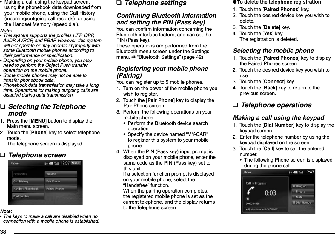 38Making a call using the keypad screen, using the phonebook data downloaded from your mobile phone, using the Call History (incoming/outgoing call records), or using the Handset Memory (speed dial).Note:This system supports the profiles HFP, OPP, A2DP, AVRCP, and PBAP. However, this system will not operate or may operate improperly with some Bluetooth mobile phones according to their performance or specification.Depending on your mobile phone, you may need to perform the Object Push transfer operation on the mobile phone.Some mobile phones may not be able to transfer phonebook data.Phonebook data transmission may take a long time. Operations for making outgoing calls are disabled during data transmission.Selecting the Telephone modePress the [MENU] button to display the Main menu screen.Touch the [Phone] key to select telephone mode.The telephone screen is displayed.Telephone screenNote:The keys to make a call are disabled when no connection with a mobile phone is established.•••••q1.2.q•Telephone settingsConfirming Bluetooth Information and setting the PIN (Pass key)You can confirm information concerning the Bluetooth interface feature, and can set the PIN (Pass key).These operations are performed from the Bluetooth menu screen under the Settings menu. É “Bluetooth Settings” (page 42)Registering your mobile phone (Pairing)You can register up to 5 mobile phones.Turn on the power of the mobile phone you wish to register.Touch the [Pair Phone] key to display the Pair Phone screen.Perform the following operations on your mobile phone:Perform the Bluetooth device search operation.Specify the device named “MY-CAR” to register this system to your mobile phone.When the PIN (Pass key) input prompt is displayed on your mobile phone, enter the same code as the PIN (Pass key) set to this unit.If a selection function prompt is displayed on your mobile phone, select the “Handsfree” function.When the pairing operation completes, the registered mobile phone is set as the current telephone, and the display returns to the Telephone screen.q1.2.3.••4.To delete the telephone registrationTouch the [Paired Phones] key.Touch the desired device key you wish to delete.Touch the [Delete] key.Touch the [Yes] key.The registration is deleted.Selecting the mobile phoneTouch the [Paired Phones] key to display the Paired Phones screen.Touch the desired device key you wish to use.Touch the [Connect] key.Touch the [Back] key to return to the previous screen.Telephone operationsMaking a call using the keypadTouch the [Dial Number] key to display the keypad screen.Enter the telephone number by using the keypad displayed on the screen.Touch the [Call] key to call the entered number.The following Phone screen is displayed during the phone call.l1.2.3.4.1.2.3.4.q1.2.3.•