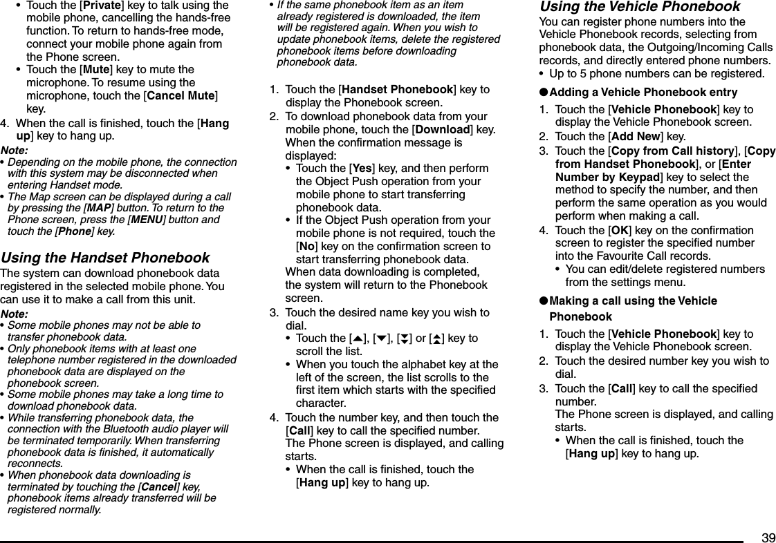 39Touch the [Private] key to talk using the mobile phone, cancelling the hands-free function. To return to hands-free mode, connect your mobile phone again from the Phone screen.Touch the [Mute] key to mute the microphone. To resume using the microphone, touch the [Cancel Mute] key.When the call is finished, touch the [Hang up] key to hang up.Note:Depending on the mobile phone, the connection with this system may be disconnected when entering Handset mode.The Map screen can be displayed during a call by pressing the [MAP] button. To return to the Phone screen, press the [MENU] button and touch the [Phone] key.Using the Handset PhonebookThe system can download phonebook data registered in the selected mobile phone. You can use it to make a call from this unit.Note:Some mobile phones may not be able to transfer phonebook data.Only phonebook items with at least one telephone number registered in the downloaded phonebook data are displayed on the phonebook screen.Some mobile phones may take a long time to download phonebook data.While transferring phonebook data, the connection with the Bluetooth audio player will be terminated temporarily. When transferring phonebook data is finished, it automatically reconnects.When phonebook data downloading is terminated by touching the [Cancel] key, phonebook items already transferred will be registered normally.••4.•••••••If the same phonebook item as an item already registered is downloaded, the item will be registered again. When you wish to update phonebook items, delete the registered phonebook items before downloading phonebook data.Touch the [Handset Phonebook] key to display the Phonebook screen.To download phonebook data from your mobile phone, touch the [Download] key.When the confirmation message is displayed:Touch the [Yes] key, and then perform the Object Push operation from your mobile phone to start transferring phonebook data.If the Object Push operation from your mobile phone is not required, touch the [No] key on the confirmation screen to start transferring phonebook data.When data downloading is completed, the system will return to the Phonebook screen.Touch the desired name key you wish to dial.Touch the [{], [}], [}}] or [{{] key to scroll the list.When you touch the alphabet key at the left of the screen, the list scrolls to the first item which starts with the specified character.Touch the number key, and then touch the [Call] key to call the specified number.The Phone screen is displayed, and calling starts.When the call is finished, touch the [Hang up] key to hang up.•1.2.••3.••4.•Using the Vehicle PhonebookYou can register phone numbers into the Vehicle Phonebook records, selecting from phonebook data, the Outgoing/Incoming Calls records, and directly entered phone numbers.Up to 5 phone numbers can be registered.Adding a Vehicle Phonebook entryTouch the [Vehicle Phonebook] key to display the Vehicle Phonebook screen.Touch the [Add New] key.Touch the [Copy from Call history], [Copy from Handset Phonebook], or [Enter Number by Keypad] key to select the method to specify the number, and then perform the same operation as you would perform when making a call.Touch the [OK] key on the confirmation screen to register the specified number into the Favourite Call records.You can edit/delete registered numbers from the settings menu.Making a call using the Vehicle PhonebookTouch the [Vehicle Phonebook] key to display the Vehicle Phonebook screen.Touch the desired number key you wish to dial.Touch the [Call] key to call the specified number.The Phone screen is displayed, and calling starts.When the call is finished, touch the [Hang up] key to hang up.•l1.2.3.4.•l1.2.3.•