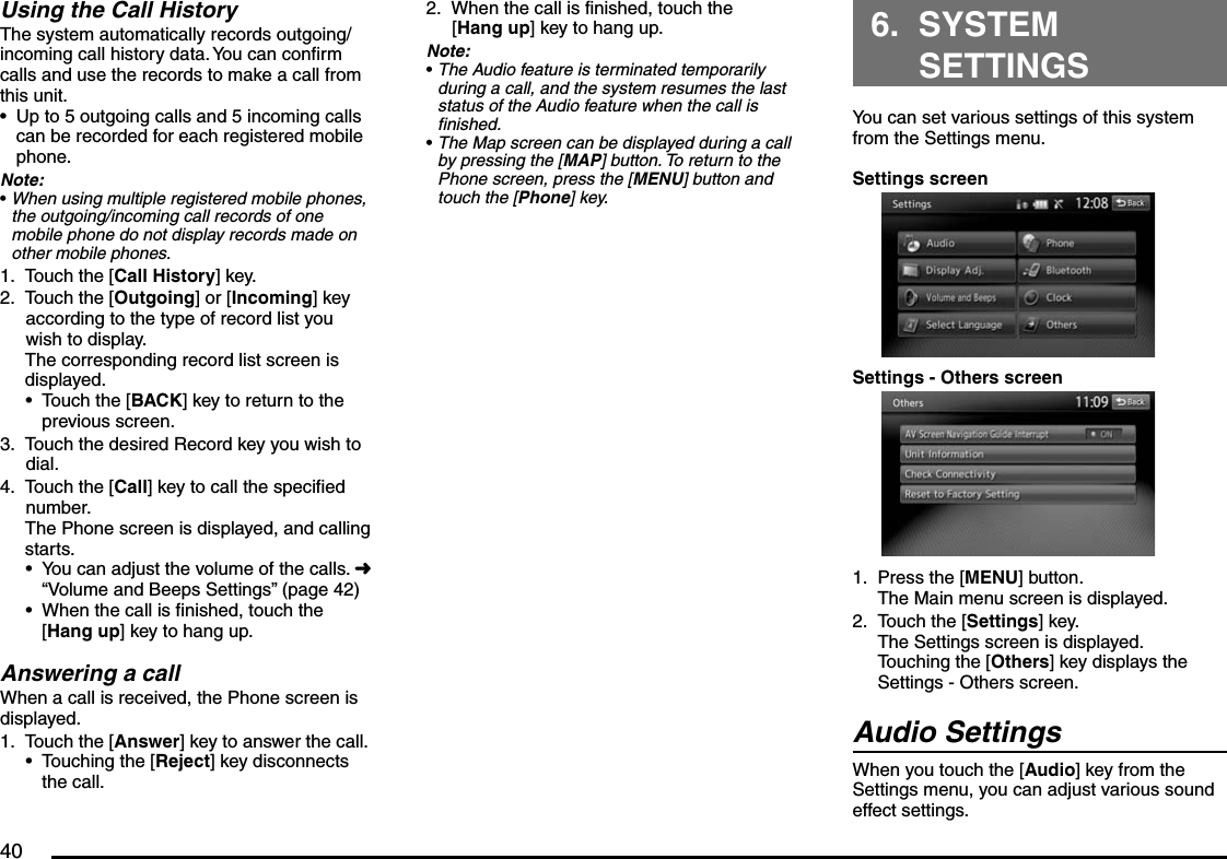 40Using the Call HistoryThe system automatically records outgoing/incoming call history data. You can confirm calls and use the records to make a call from this unit.Up to 5 outgoing calls and 5 incoming calls can be recorded for each registered mobile phone.Note:When using multiple registered mobile phones, the outgoing/incoming call records of one mobile phone do not display records made on other mobile phones.Touch the [Call History] key.Touch the [Outgoing] or [Incoming] key according to the type of record list you wish to display.The corresponding record list screen is displayed.Touch the [BACK] key to return to the previous screen.Touch the desired Record key you wish to dial.Touch the [Call] key to call the specified number.The Phone screen is displayed, and calling starts.You can adjust the volume of the calls. É “Volume and Beeps Settings” (page 42)When the call is finished, touch the [Hang up] key to hang up.Answering a callWhen a call is received, the Phone screen is displayed.Touch the [Answer] key to answer the call.Touching the [Reject] key disconnects the call.••1.2.•3.4.••1.•When the call is finished, touch the [Hang up] key to hang up.Note:The Audio feature is terminated temporarily during a call, and the system resumes the last status of the Audio feature when the call is finished.The Map screen can be displayed during a call by pressing the [MAP] button. To return to the Phone screen, press the [MENU] button and touch the [Phone] key.2.••6. SYSTEM SETTINGSYou can set various settings of this system from the Settings menu.Settings screenSettings - Others screenPress the [MENU] button.The Main menu screen is displayed.Touch the [Settings] key.The Settings screen is displayed.Touching the [Others] key displays the Settings - Others screen.Audio SettingsWhen you touch the [Audio] key from the Settings menu, you can adjust various sound effect settings.1.2.