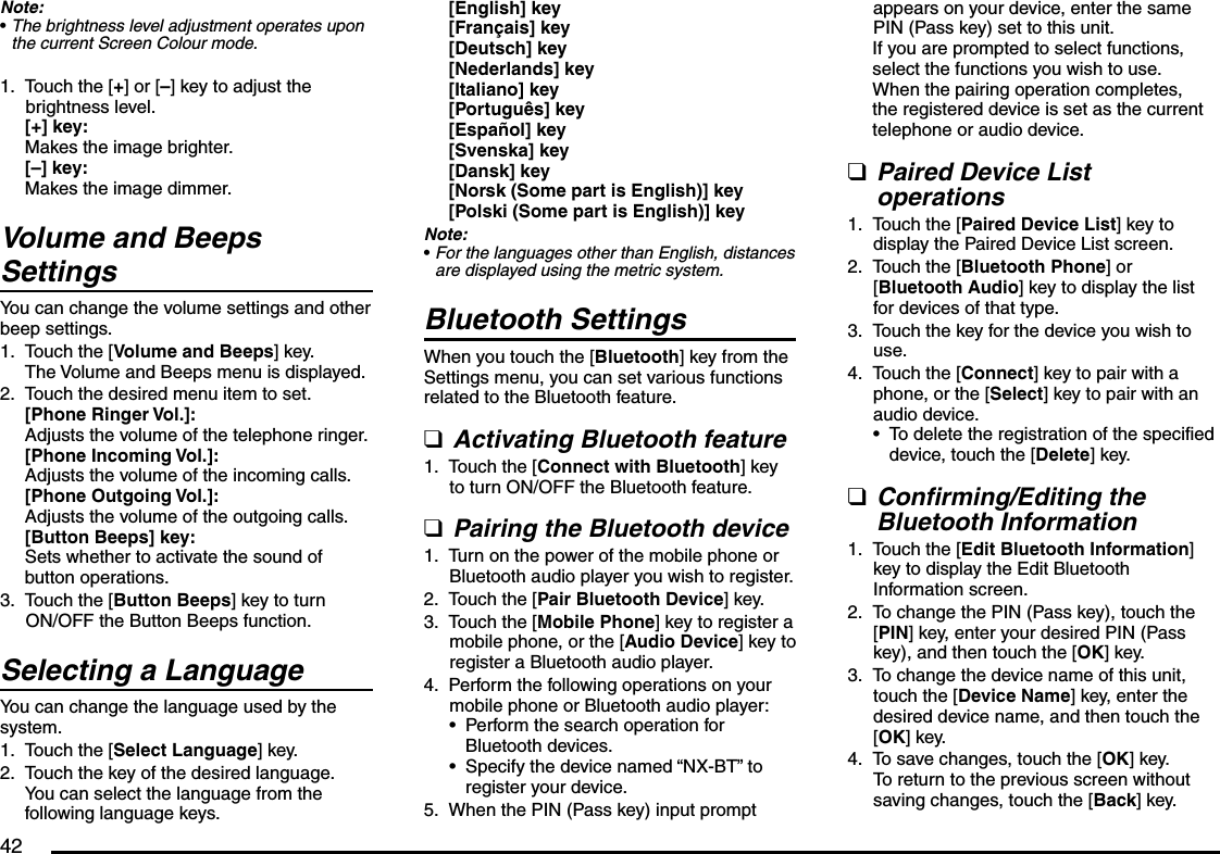 42Note:The brightness level adjustment operates upon the current Screen Colour mode.Touch the [+] or [–] key to adjust the brightness level.[+] key:Makes the image brighter.[–] key:Makes the image dimmer.Volume and Beeps SettingsYou can change the volume settings and other beep settings.Touch the [Volume and Beeps] key.The Volume and Beeps menu is displayed.Touch the desired menu item to set.[Phone Ringer Vol.]:Adjusts the volume of the telephone ringer.[Phone Incoming Vol.]:Adjusts the volume of the incoming calls.[Phone Outgoing Vol.]:Adjusts the volume of the outgoing calls.[Button Beeps] key:Sets whether to activate the sound of button operations.Touch the [Button Beeps] key to turn ON/OFF the Button Beeps function.Selecting a LanguageYou can change the language used by the system.Touch the [Select Language] key.Touch the key of the desired language.You can select the language from the following language keys.•1.1.2.3.1.2.[English] key[Français] key[Deutsch] key[Nederlands] key[Italiano] key[Português] key[Español] key[Svenska] key[Dansk] key[Norsk (Some part is English)] key[Polski (Some part is English)] keyNote:For the languages other than English, distances are displayed using the metric system.Bluetooth SettingsWhen you touch the [Bluetooth] key from the Settings menu, you can set various functions related to the Bluetooth feature.Activating Bluetooth featureTouch the [Connect with Bluetooth] key to turn ON/OFF the Bluetooth feature.Pairing the Bluetooth deviceTurn on the power of the mobile phone or Bluetooth audio player you wish to register.Touch the [Pair Bluetooth Device] key.Touch the [Mobile Phone] key to register a mobile phone, or the [Audio Device] key to register a Bluetooth audio player.Perform the following operations on your mobile phone or Bluetooth audio player:Perform the search operation for Bluetooth devices.Specify the device named “NX-BT” to register your device.When the PIN (Pass key) input prompt •q1.q1.2.3.4.••5.appears on your device, enter the same PIN (Pass key) set to this unit.If you are prompted to select functions, select the functions you wish to use.When the pairing operation completes, the registered device is set as the current telephone or audio device.Paired Device List operationsTouch the [Paired Device List] key to display the Paired Device List screen.Touch the [Bluetooth Phone] or [Bluetooth Audio] key to display the list for devices of that type.Touch the key for the device you wish to use.Touch the [Connect] key to pair with a phone, or the [Select] key to pair with an audio device.To delete the registration of the specified device, touch the [Delete] key.Confirming/Editing the Bluetooth InformationTouch the [Edit Bluetooth Information] key to display the Edit Bluetooth Information screen.To change the PIN (Pass key), touch the [PIN] key, enter your desired PIN (Pass key), and then touch the [OK] key.To change the device name of this unit, touch the [Device Name] key, enter the desired device name, and then touch the [OK] key.To save changes, touch the [OK] key. To return to the previous screen without saving changes, touch the [Back] key.q1.2.3.4.•q1.2.3.4.