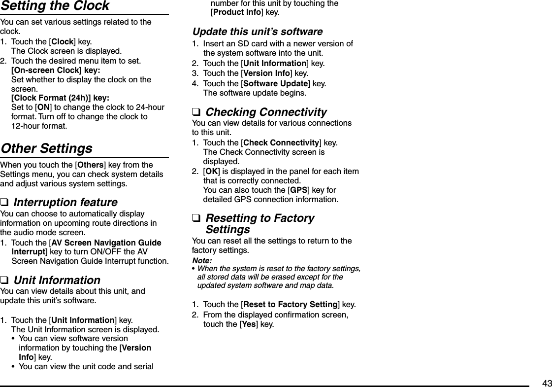 43Setting the ClockYou can set various settings related to the clock.Touch the [Clock] key.The Clock screen is displayed.Touch the desired menu item to set.[On-screen Clock] key:Set whether to display the clock on the screen. [Clock Format (24h)] key:Set to [ON] to change the clock to 24-hour format. Turn off to change the clock to 12-hour format.Other SettingsWhen you touch the [Others] key from the Settings menu, you can check system details and adjust various system settings.Interruption featureYou can choose to automatically display information on upcoming route directions in the audio mode screen.Touch the [AV Screen Navigation Guide Interrupt] key to turn ON/OFF the AV Screen Navigation Guide Interrupt function.Unit InformationYou can view details about this unit, and update this unit’s software.Touch the [Unit Information] key.The Unit Information screen is displayed.You can view software version information by touching the [Version Info] key.You can view the unit code and serial 1.2.q1.q1.••number for this unit by touching the [Product Info] key.Update this unit’s softwareInsert an SD card with a newer version of the system software into the unit.Touch the [Unit Information] key.Touch the [Version Info] key.Touch the [Software Update] key.The software update begins.Checking ConnectivityYou can view details for various connections to this unit.Touch the [Check Connectivity] key.The Check Connectivity screen is displayed.[OK] is displayed in the panel for each item that is correctly connected.You can also touch the [GPS] key for detailed GPS connection information.Resetting to Factory SettingsYou can reset all the settings to return to the factory settings.Note:When the system is reset to the factory settings, all stored data will be erased except for the updated system software and map data.Touch the [Reset to Factory Setting] key.From the displayed confirmation screen, touch the [Yes] key.1.2.3.4.q1.2.q•1.2.