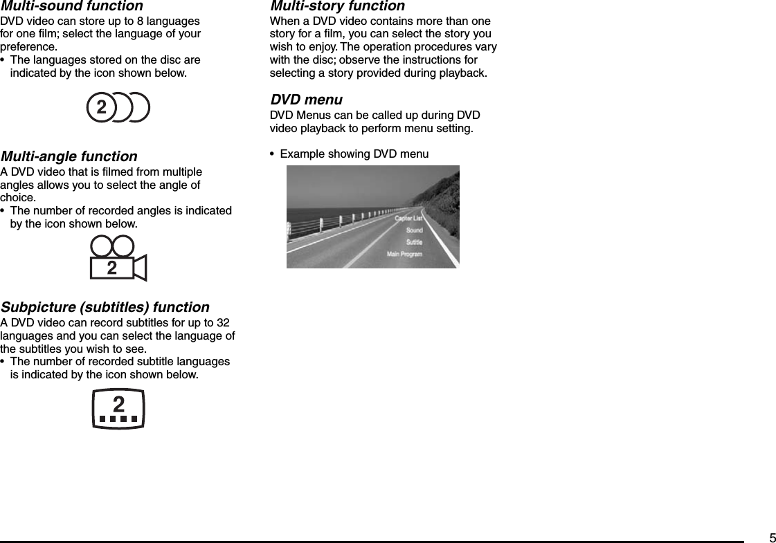 5Multi-sound functionDVD video can store up to 8 languages for one film; select the language of your preference.The languages stored on the disc are indicated by the icon shown below.Multi-angle functionA DVD video that is filmed from multiple angles allows you to select the angle of choice.The number of recorded angles is indicated by the icon shown below.Subpicture (subtitles) functionA DVD video can record subtitles for up to 32 languages and you can select the language of the subtitles you wish to see.The number of recorded subtitle languages is indicated by the icon shown below.•••Multi-story functionWhen a DVD video contains more than one story for a film, you can select the story you wish to enjoy. The operation procedures vary with the disc; observe the instructions for selecting a story provided during playback.DVD menuDVD Menus can be called up during DVD video playback to perform menu setting.Example showing DVD menu•
