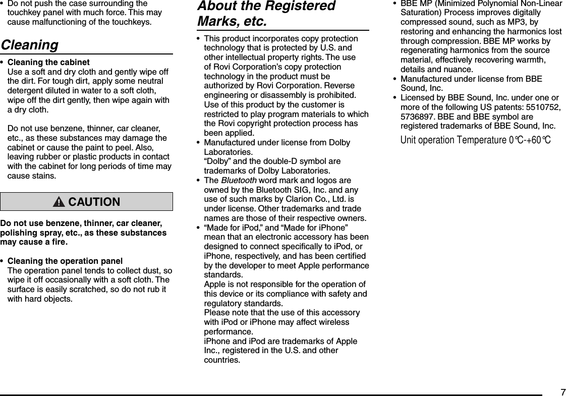 7Do not push the case surrounding the touchkey panel with much force. This may cause malfunctioning of the touchkeys.CleaningCleaning the cabinetUse a soft and dry cloth and gently wipe off the dirt. For tough dirt, apply some neutral detergent diluted in water to a soft cloth, wipe off the dirt gently, then wipe again with a dry cloth.Do not use benzene, thinner, car cleaner, etc., as these substances may damage the cabinet or cause the paint to peel. Also, leaving rubber or plastic products in contact with the cabinet for long periods of time may cause stains. CAUTIONDo not use benzene, thinner, car cleaner, polishing spray, etc., as these substances may cause a fire.Cleaning the operation panelThe operation panel tends to collect dust, so wipe it off occasionally with a soft cloth. The surface is easily scratched, so do not rub it with hard objects.•••About the Registered Marks, etc.This product incorporates copy protection technology that is protected by U.S. and other intellectual property rights. The use of Rovi Corporation’s copy protection technology in the product must be authorized by Rovi Corporation. Reverse engineering or disassembly is prohibited.Use of this product by the customer is restricted to play program materials to which the Rovi copyright protection process has been applied.Manufactured under license from Dolby Laboratories.“Dolby” and the double-D symbol are trademarks of Dolby Laboratories.The Bluetooth word mark and logos are owned by the Bluetooth SIG, Inc. and any use of such marks by Clarion Co., Ltd. is under license. Other trademarks and trade names are those of their respective owners.“Made for iPod,” and “Made for iPhone” mean that an electronic accessory has been designed to connect specifically to iPod, or iPhone, respectively, and has been certified by the developer to meet Apple performance standards.Apple is not responsible for the operation of this device or its compliance with safety and regulatory standards.Please note that the use of this accessory with iPod or iPhone may affect wireless performance.iPhone and iPod are trademarks of Apple Inc., registered in the U.S. and other countries.••••BBE MP (Minimized Polynomial Non-Linear Saturation) Process improves digitally compressed sound, such as MP3, by restoring and enhancing the harmonics lost through compression. BBE MP works by regenerating harmonics from the source material, effectively recovering warmth, details and nuance.Manufactured under license from BBE Sound, Inc.Licensed by BBE Sound, Inc. under one or more of the following US patents: 5510752, 5736897. BBE and BBE symbol are registered trademarks of BBE Sound, Inc.•••Unit operation Temperature 0°C-+60°C