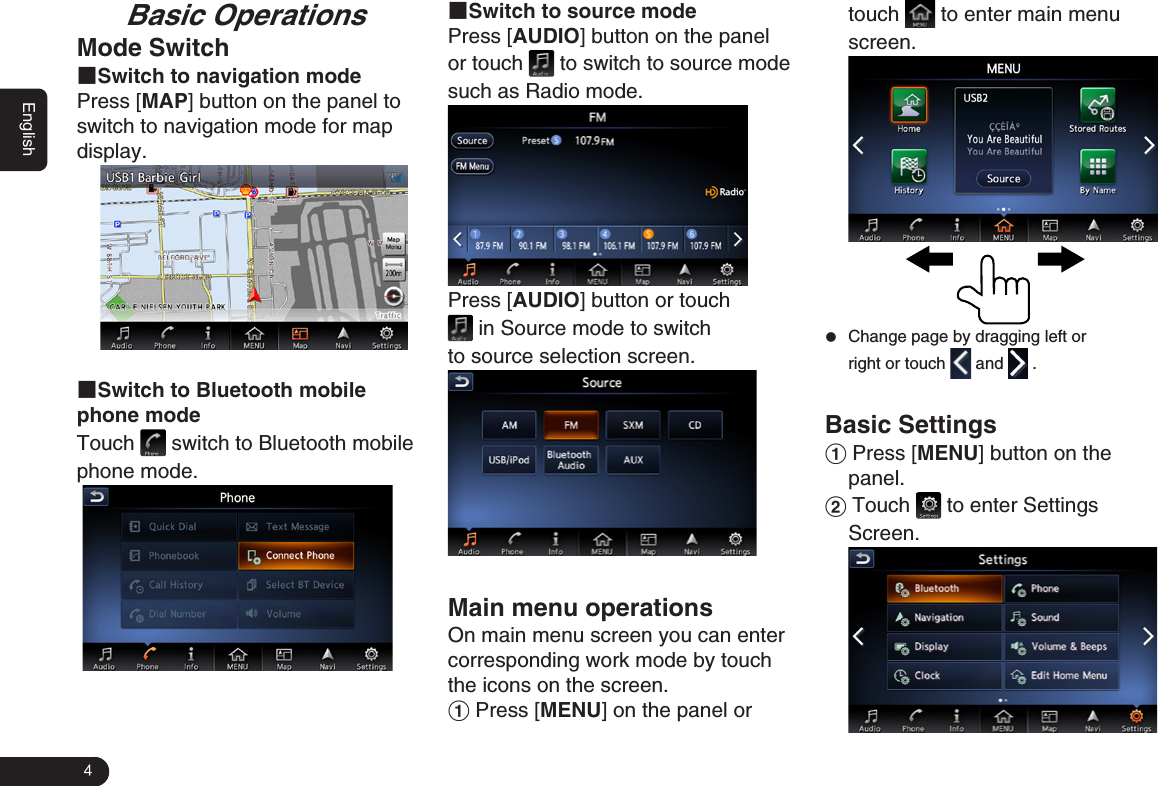 4EnglishBasic OperationsMode Switch■Switch to navigation modePress [MAP] button on the panel to switch to navigation mode for map display. ■Switch to Bluetooth mobile phone mode Touch   switch to Bluetooth mobile phone mode. ■Switch to source modePress [AUDIO] button on the panel  or touch   to switch to source mode such as Radio mode. Press [AUDIO] button or touch  in Source mode to switch to source selection screen. Main menu operationsOn main menu screen you can enter corresponding work mode by touch the icons on the screen.1 Press [MENU] on the panel or touch   to enter main menu screen.               zChange page by dragging left or right or touch   and   .Basic Settings1 Press [MENU] button on the panel. 2 Touch   to enter Settings Screen. 