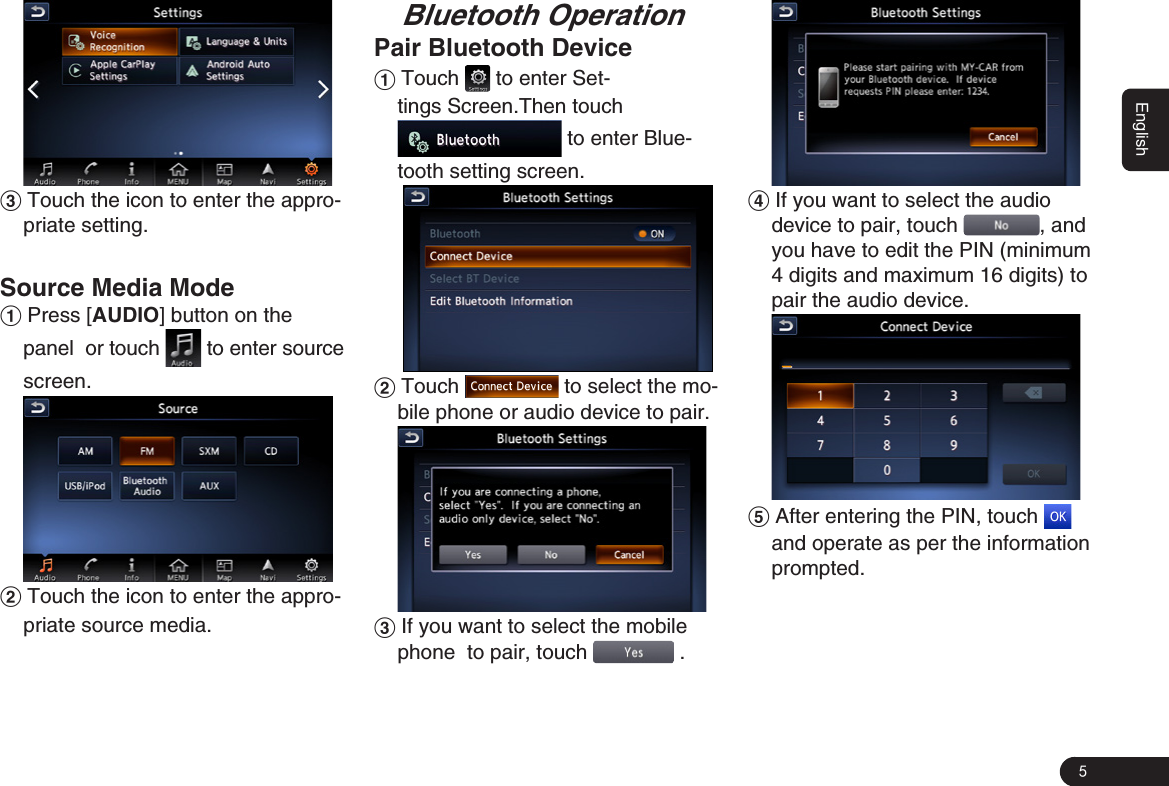 5English3 Touch the icon to enter the appro-priate setting.Source Media Mode1 Press [AUDIO] button on the panel  or touch   to enter source screen. 2 Touch the icon to enter the appro-priate source media.Bluetooth OperationPair Bluetooth Device1 Touch   to enter Set-tings Screen.Then touch  to enter Blue-tooth setting screen.  2 Touch   to select the mo-bile phone or audio device to pair. 3 If you want to select the mobile phone 秋to pair, touch   . 4 If you want to select the audio device秋to pair, touch  , and you have to edit the PIN (minimum 4 digits and maximum 16 digits) to pair the audio device. 5 After entering the PIN, touch   and operate as per the information prompted. 