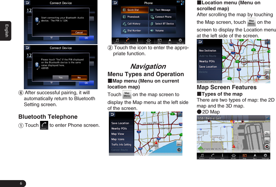 6English   2 Touch the icon to enter the appro-priate function.NavigationMenu Types and Operation■Map menu (Menu on current location map)Touch   on the map screen to display the Map menu at the left side of the screen. ■Location menu (Menu on scrolled map)After scrolling the map by touching the Map screen, touch   on the screen to display the Location menu at the left side of the screen.  Map Screen Features■Types of the mapThere are two types of map: the 2D map and the 3D map.  ●2D Map6 After successful pairing, it will automatically return to Bluetooth Setting screen. Bluetooth Telephone1 Touch   to enter Phone screen.