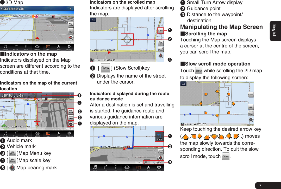 7English ●3D Map■Indicators on the mapIndicators displayed on the Map screen are different according to the conditions at that time. Indicators on the map of the current location132341 Audio mark2 Vehicle mark3 [   ]Map Menu key 4 [   ]Map scale key5 [  ]Map bearing markIndicators on the scrolled map Indicators are displayed after scrolling the map. 1231  [   ] (Slow Scroll)key2 Displays the name of the street under the cursor.Indicators displayed during the route guidance modeAfter a destination is set and travelling is started, the guidance route and  various guidance information are  displayed on the map.1321 Small Turn Arrow display2 Guidance point3 Distance to the waypoint/destinationManipulating the Map Screen■Scrolling the mapTouching the Map screen displays a cursor at the centre of the screen, you can scroll the map. ■Slow scroll mode operationTouch   while scrolling the 2D map to display the following screen:Keep touching the desired arrow key ( , , , , , , ,   .) moves the map slowly towards the corre-sponding direction. To quit the slow scroll mode, touch  .