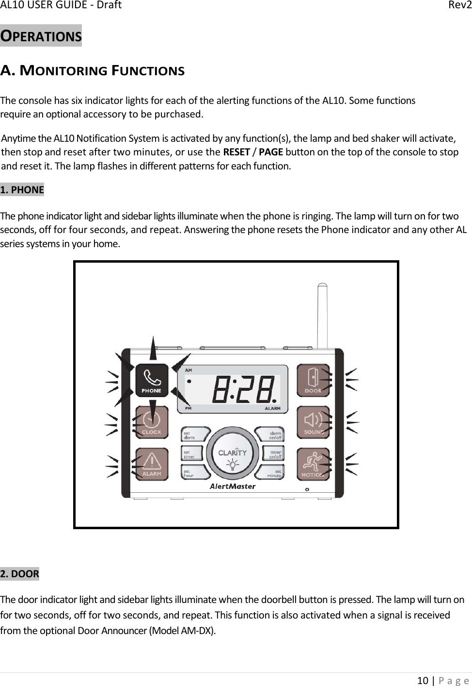 AL10USERGUIDE‐DraftRev210|PageOPERATIONSA.MONITORINGFUNCTIONSTheconsolehassixindicatorlightsforeachofthealertingfunctionsoftheAL10.Somefunctionsrequireanoptionalaccessorytobepurchased.AnytimetheAL10NotificationSystemisactivatedbyanyfunction(s),thelampandbedshakerwillactivate,thenstopandresetaftertwominutes,orusetheRESET/PAGEbuttononthetopoftheconsoletostopandresetit.Thelampflashesindifferentpatternsforeachfunction.1.PHONEThephoneindicatorlightandsidebarlightsilluminatewhenthephoneisringing.Thelampwillturnonfortwoseconds,offforfourseconds,andrepeat.AnsweringthephoneresetsthePhoneindicatorandanyotherALseriessystemsinyourhome.2.DOORThedoorindicatorlightandsidebarlightsilluminatewhenthedoorbellbuttonispressed.Thelampwillturnonfortwoseconds,offfortwoseconds,andrepeat.ThisfunctionisalsoactivatedwhenasignalisreceivedfromtheoptionalDoorAnnouncer(ModelAM‐DX).