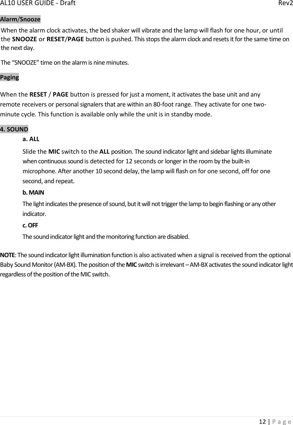 AL10USERGUIDE‐DraftRev212|PageAlarm/SnoozeWhenthealarmclockactivates,thebedshakerwillvibrateandthelampwillflashforonehour,oruntiltheSNOOZEorRESET/PAGEbuttonispushed.Thisstopsthealarmclockandresetsitforthesametimeonthenextday.The“SNOOZE”timeonthealarmisnineminutes.PagingWhentheRESET/PAGEbuttonispressedforjustamoment,itactivatesthebaseunitandanyremotereceiversorpersonalsignalersthatarewithinan80‐footrange.Theyactivateforonetwo‐minutecycle.Thisfunctionisavailableonlywhiletheunitisinstandbymode.4.SOUNDa.ALLSlidetheMICswitchtotheALLposition.Thesoundindicatorlightandsidebarlightsilluminatewhencontinuoussoundisdetectedfor12secondsorlongerintheroombythebuilt‐inmicrophone.Afteranother10seconddelay,thelampwillflashonforonesecond,offforonesecond,andrepeat.b.MAINThelightindicatesthepresenceofsound,butitwillnottriggerthelamptobeginflashingoranyotherindicator.c.OFFThesoundindicatorlightandthemonitoringfunctionaredisabled.NOTE:ThesoundindicatorlightilluminationfunctionisalsoactivatedwhenasignalisreceivedfromtheoptionalBabySoundMonitor(AM‐BX).ThepositionoftheMICswitchisirrelevant–AM‐BXactivatesthesoundindicatorlightregardlessofthepositionoftheMICswitch.