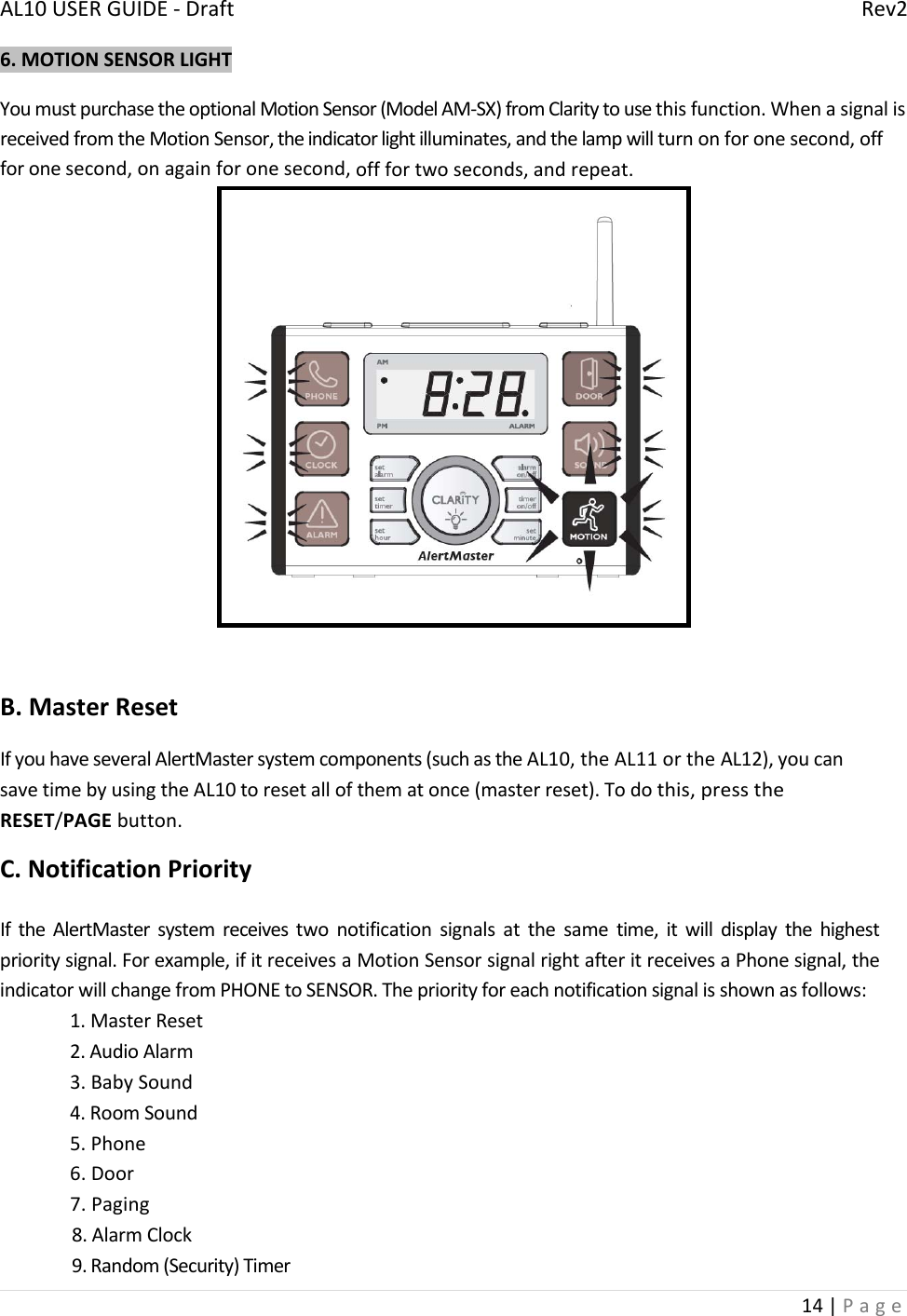 AL10USERGUIDE‐DraftRev214|Page6.MOTIONSENSORLIGHTYoumustpurchasetheoptionalMotionSensor(ModelAM‐SX)fromClaritytousethisfunction.WhenasignalisreceivedfromtheMotionSensor,theindicatorlightilluminates,andthelampwillturnonforonesecond,offforonesecond,onagainforonesecond,offfortwoseconds,andrepeat.B.MasterResetIfyouhaveseveralAlertMastersystemcomponents(suchastheAL10,theAL11ortheAL12),youcansavetimebyusingtheAL10toresetallofthematonce(masterreset).Todothis,presstheRESET/PAGEbutton.C.NotificationPriorityIftheAlertMastersystemreceivestwonotificationsignalsatthesametime,itwilldisplaythehighestprioritysignal.Forexample,ifitreceivesaMotionSensorsignalrightafteritreceivesaPhonesignal,theindicatorwillchangefromPHONEtoSENSOR.Thepriorityforeachnotificationsignalisshownasfollows:1.MasterReset2.AudioAlarm3.BabySound4.RoomSound5.Phone6.Door7.Paging8.AlarmClock9.Random(Security)Timer