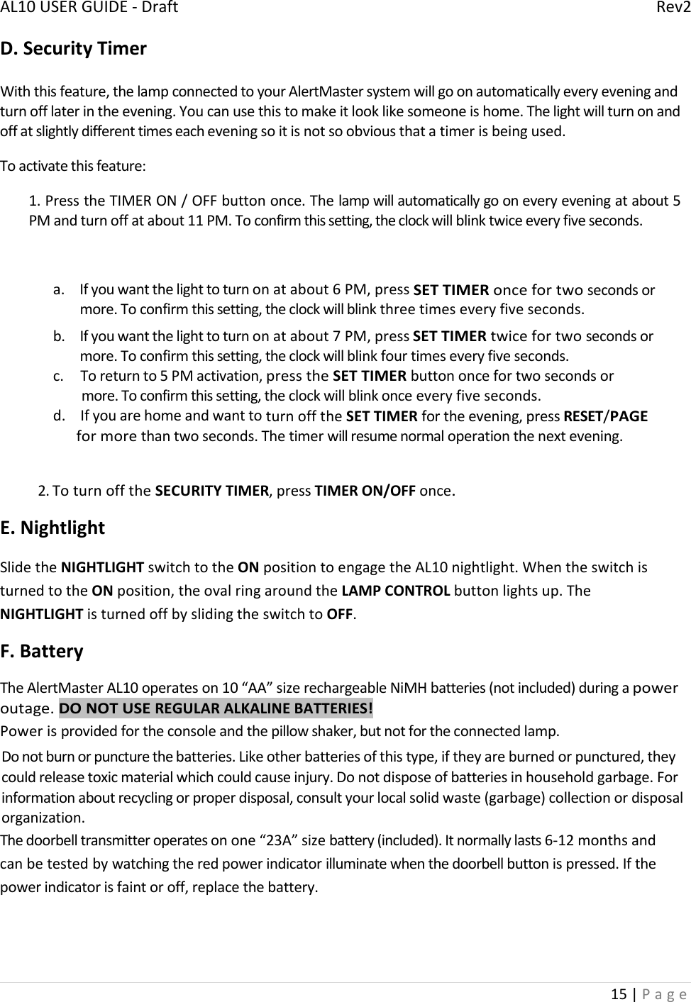 AL10USERGUIDE‐DraftRev215|PageD.SecurityTimerWiththisfeature,thelampconnectedtoyourAlertMastersystemwillgoonautomaticallyeveryeveningandturnofflaterintheevening.Youcanusethistomakeitlooklikesomeoneishome.Thelightwillturnonandoffatslightlydifferenttimeseacheveningsoitisnotsoobviousthatatimerisbeingused.Toactivatethisfeature:1.PresstheTIMERON/OFFbuttononce.Thelampwillautomaticallygooneveryeveningatabout5PMandturnoffatabout11PM.Toconfirmthissetting,theclockwillblinktwiceeveryfiveseconds.a. Ifyouwantthelighttoturnonatabout6PM,pressSETTIMERoncefortwosecondsormore.Toconfirmthissetting,theclockwillblinkthreetimeseveryfiveseconds.b. Ifyouwantthelighttoturnonatabout7PM,pressSETTIMERtwicefortwosecondsormore.Toconfirmthissetting,theclockwillblinkfourtimeseveryfiveseconds.c.Toreturnto5PMactivation,presstheSETTIMERbuttononcefortwosecondsormore.Toconfirmthissetting,theclockwillblinkonceeveryfiveseconds.d.IfyouarehomeandwanttoturnofftheSETTIMERfortheevening,pressRESET/PAGEformorethantwoseconds.Thetimerwillresumenormaloperationthenextevening.2.ToturnofftheSECURITYTIMER,pressTIMERON/OFFonce.E.NightlightSlidetheNIGHTLIGHTswitchtotheONpositiontoengagetheAL10nightlight.WhentheswitchisturnedtotheONposition,theovalringaroundtheLAMPCONTROLbuttonlightsup.TheNIGHTLIGHTisturnedoffbyslidingtheswitchtoOFF.F.BatteryTheAlertMasterAL10operateson10“AA”sizerechargeableNiMHbatteries(notincluded)duringapoweroutage.DONOTUSEREGULARALKALINEBATTERIES!Powerisprovidedfortheconsoleandthepillowshaker,butnotfortheconnectedlamp.Donotburnorpuncturethebatteries.Likeotherbatteriesofthistype,iftheyareburnedorpunctured,theycouldreleasetoxicmaterialwhichcouldcauseinjury.Donotdisposeofbatteriesinhouseholdgarbage.Forinformationaboutrecyclingorproperdisposal,consultyourlocalsolidwaste(garbage)collectionordisposalorganization.Thedoorbelltransmitteroperatesonone“23A”sizebattery(included).Itnormallylasts6‐12monthsandcanbetestedbywatchingtheredpowerindicatorilluminatewhenthedoorbellbuttonispressed.Ifthepowerindicatorisfaintoroff,replacethebattery.