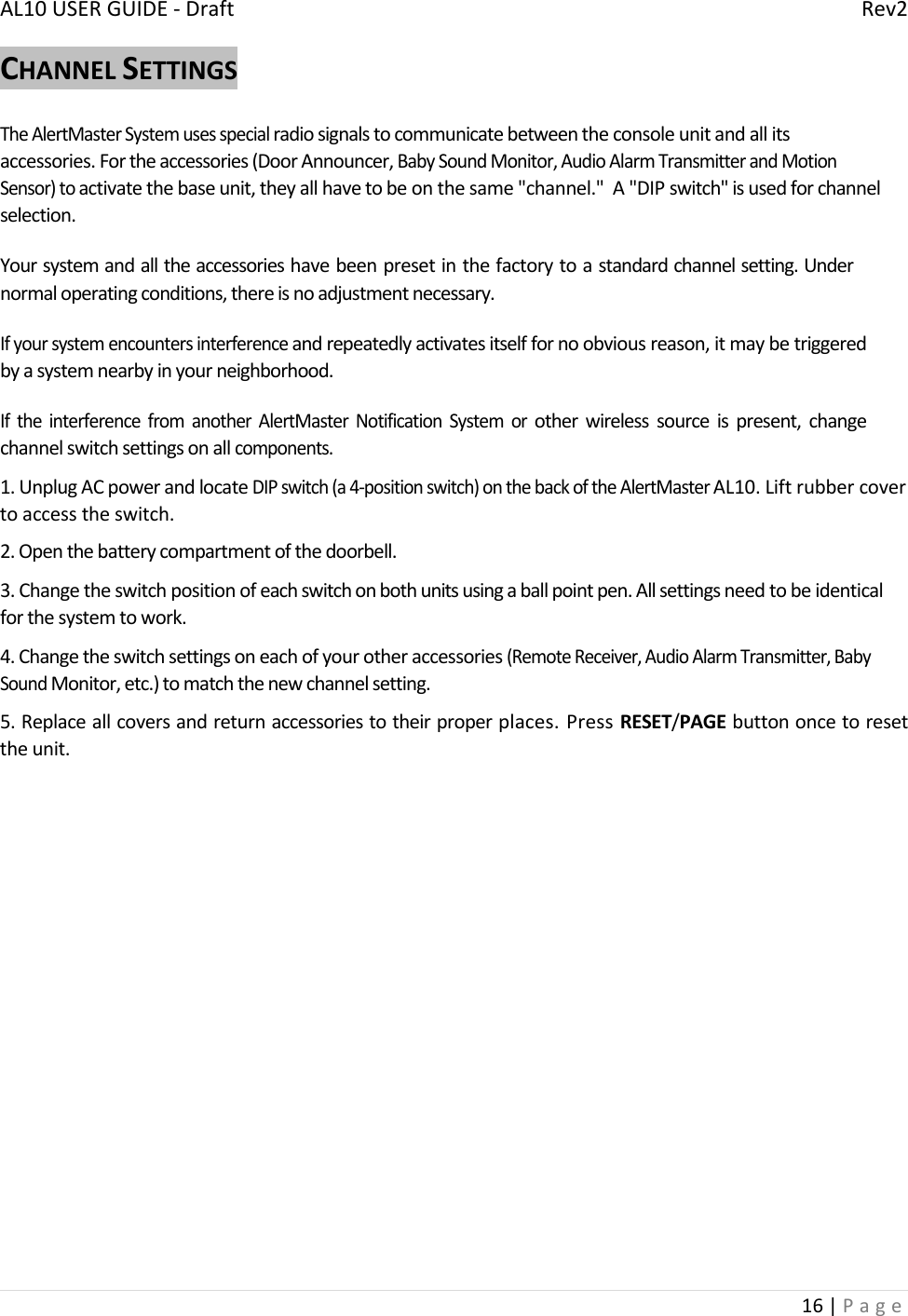 AL10USERGUIDE‐DraftRev216|PageCHANNELSETTINGSTheAlertMasterSystemusesspecialradiosignalstocommunicatebetweentheconsoleunitandallitsaccessories.Fortheaccessories(DoorAnnouncer,BabySoundMonitor,AudioAlarmTransmitterandMotionSensor)toactivatethebaseunit,theyallhavetobeonthesame&quot;channel.&quot;A&quot;DIPswitch&quot;isusedforchannelselection.Yoursystemandalltheaccessorieshavebeenpresetinthefactorytoastandardchannelsetting.Undernormaloperatingconditions,thereisnoadjustmentnecessary.Ifyoursystemencountersinterferenceandrepeatedlyactivatesitselffornoobviousreason,itmaybetriggeredbyasystemnearbyinyourneighborhood.IftheinterferencefromanotherAlertMasterNotificationSystemorotherwirelesssourceispresent,changechannelswitchsettingsonallcomponents.1.UnplugACpowerandlocateDIPswitch(a4‐positionswitch)onthebackoftheAlertMasterAL10.Liftrubbercovertoaccesstheswitch.2.Openthebatterycompartmentofthedoorbell.3.Changetheswitchpositionofeachswitchonbothunitsusingaballpointpen.Allsettingsneedtobeidenticalforthesystemtowork.4.Changetheswitchsettingsoneachofyourotheraccessories(RemoteReceiver,AudioAlarmTransmitter,BabySoundMonitor,etc.)tomatchthenewchannelsetting.5.Replaceallcoversandreturnaccessoriestotheirproperplaces.PressRESET/PAGEbuttononcetoresettheunit.